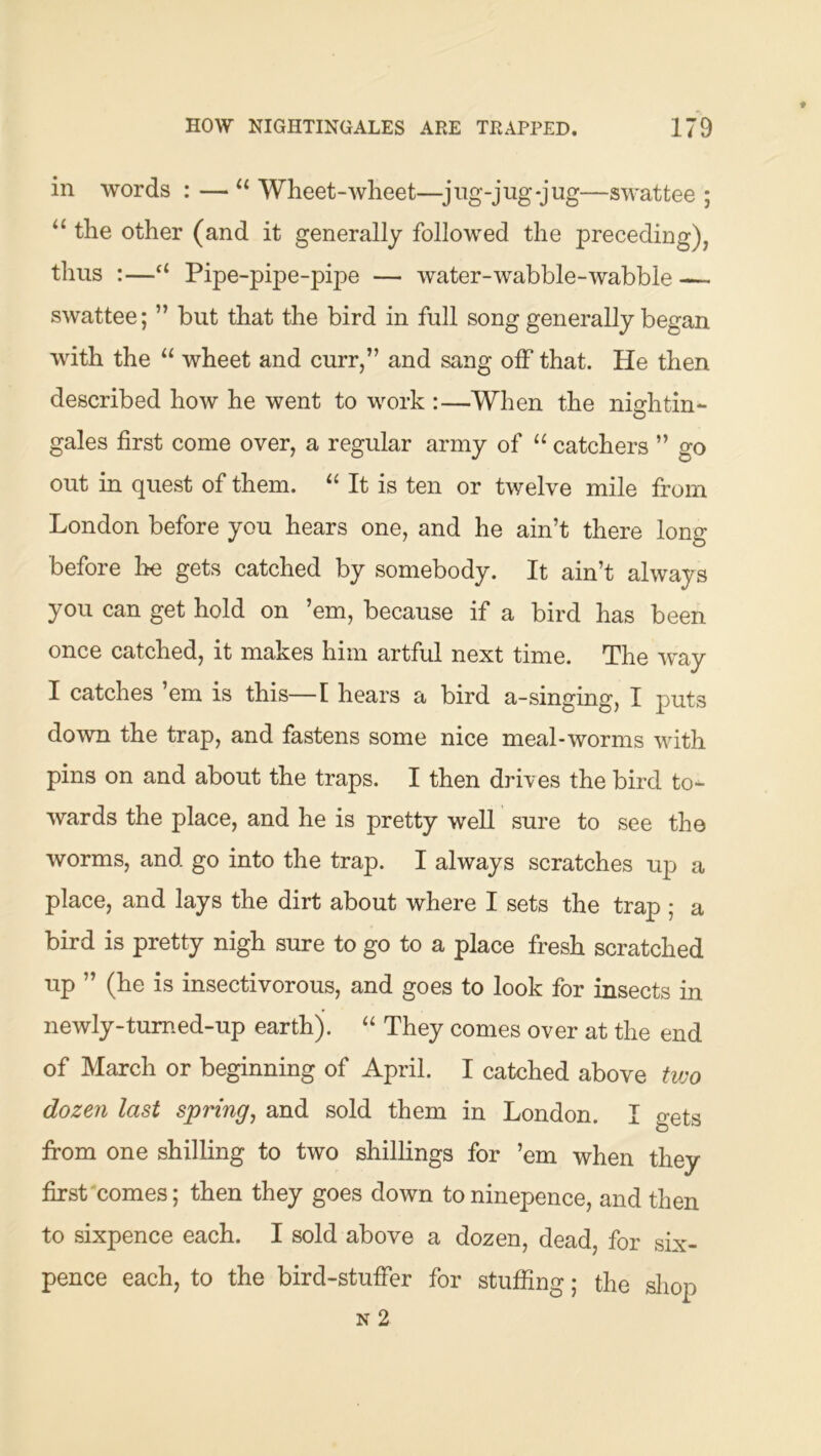 in words : — Wheet-wheet—^jng-jug-jug—swattee ; the other (and it generally followed the preceding), thus :—“ Pipe-pipe-pipe — water-wabble-wabble — swattee; ” but that the bird in full song generally began with the “ wheet and curr,” and sang off that. He then described how he went to work :—When the nightin- gales first come over, a regular army of “ catchers ” go out in quest of them. “ It is ten or twelve mile from London before you hears one, and he ain’t there long before he gets catched by somebody. It ain’t always you can get hold on ’em, because if a bird has been once catched, it makes him artful next time. The way I catches ’em is this—I hears a bird a-singing, I puts down the trap, and fastens some nice meal-worms with pins on and about the traps. I then drives the bird to- wards the place, and he is pretty well sure to see the worms, and go into the trap. I always scratches up a place, and lays the dirt about where I sets the trap ; a bird is pretty nigh sure to go to a place fresh scratched up ” (he is insectivorous, and goes to look for insects in newly-tumed-up earth). “ They comes over at the end of March or beginning of April. I catched above two dozen last spring, and sold them in London. I gets from one shilling to two shillings for ’em when they first'comes; then they goes down toninepence, and then to sixpence each. I sold above a dozen, dead, for six- pence each, to the bird-stuffer for stuffing; the sliop N 2