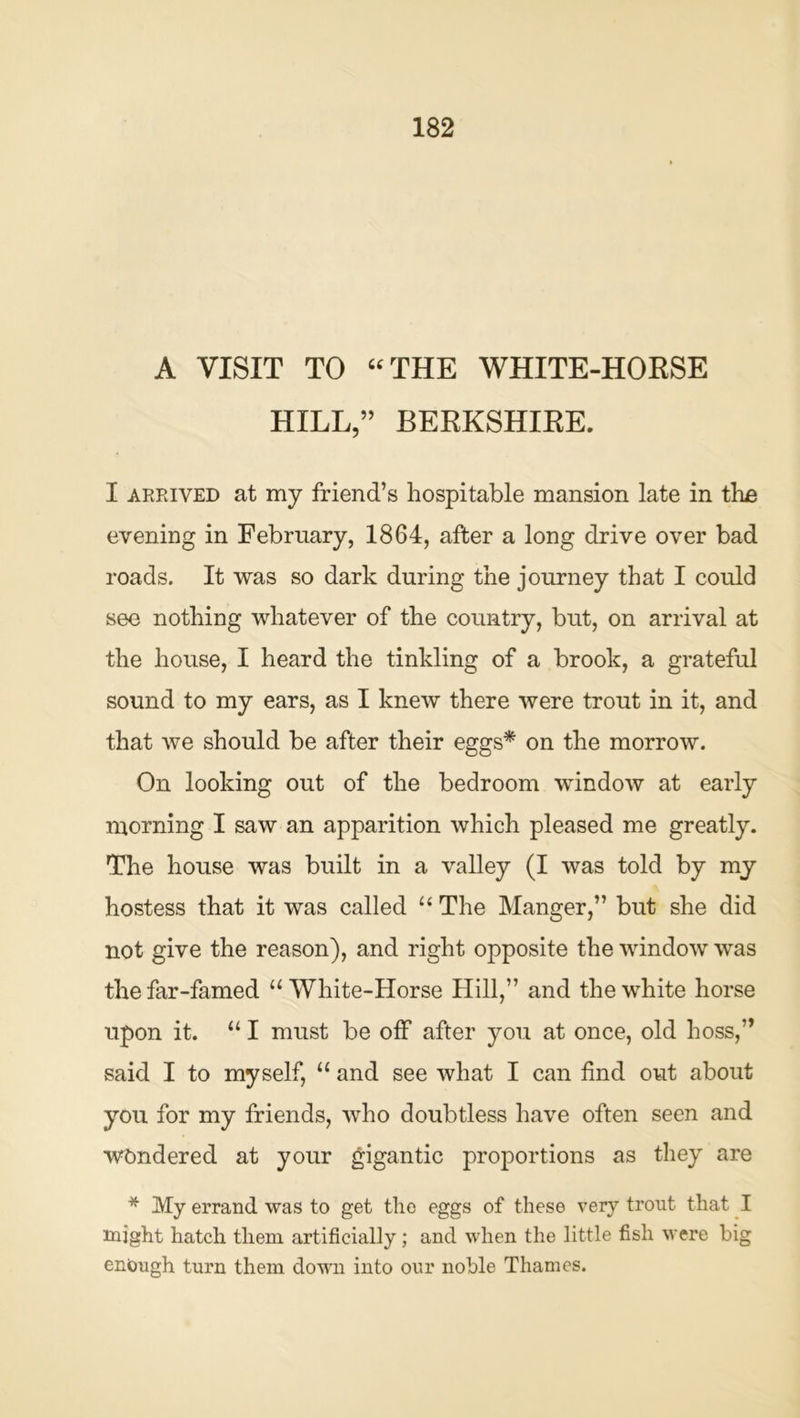 A VISIT TO “THE WHITE-HOESE HILL,” BEKKSHIEE. I AEPviVED at my friend’s hospitable mansion late in tbe evening in February, 1864, after a long drive over bad roads. It was so dark during the journey that I could see nothing whatever of the country, but, on arrival at the house, I heard the tinkling of a brook, a grateful sound to my ears, as I knew there were trout in it, and that we should be after their eggs* on the morrow. On looking out of the bedroom window at early morning I saw an apparition which pleased me greatly. The house was built in a valley (I was told by my hostess that it was called “ The Manger,” but she did not give the reason), and right opposite the window was the far-famed “ White-Horse Hill,” and the white horse upon it. “ I must be off after you at once, old boss,” said I to myself, “ and see what I can find out about you for my friends, who doubtless have often seen and wandered at your gigantic proportions as they are * My errand was to get the eggs of these very trout that I might hatch them artificially; and when the little fish were big enough turn them down into our noble Thames.
