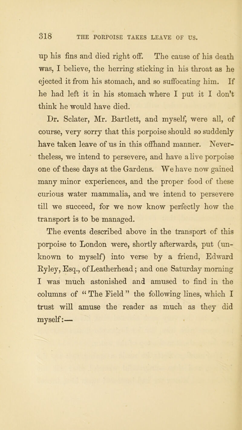 up his fins and died right off. The cause of his death was, I believe, the herring sticking in his throat as he ejected it from his stomach, and so suffocating him. If he had left it in his stomach where I put it I don’t think he would have died. Dr. Sclater, Mr. Bartlett, and myself, were all, of course, very sorry that this porpoise should so suddenly have taken leave of us in this offhand manner. Never- theless, we intend to persevere, and have a live porpoise one of these days at the Gardens. We have now gained many minor experiences, and the proper food of these curious water mammalia, and we intend to persevere till we succeed, for we now know perfectly how the transport is to be managed. The events described above in the transport of this porpoise to London were, shortly afterwards, put (un- known to myself) into verse by a fi-iend, Edward Ryley, Esq., of Leatherhead; and one Saturday morning I was much astonished and amused to find in the columns of “ The Field ” the following lines, which I trust wiU amuse the reader as much as they did myself:—