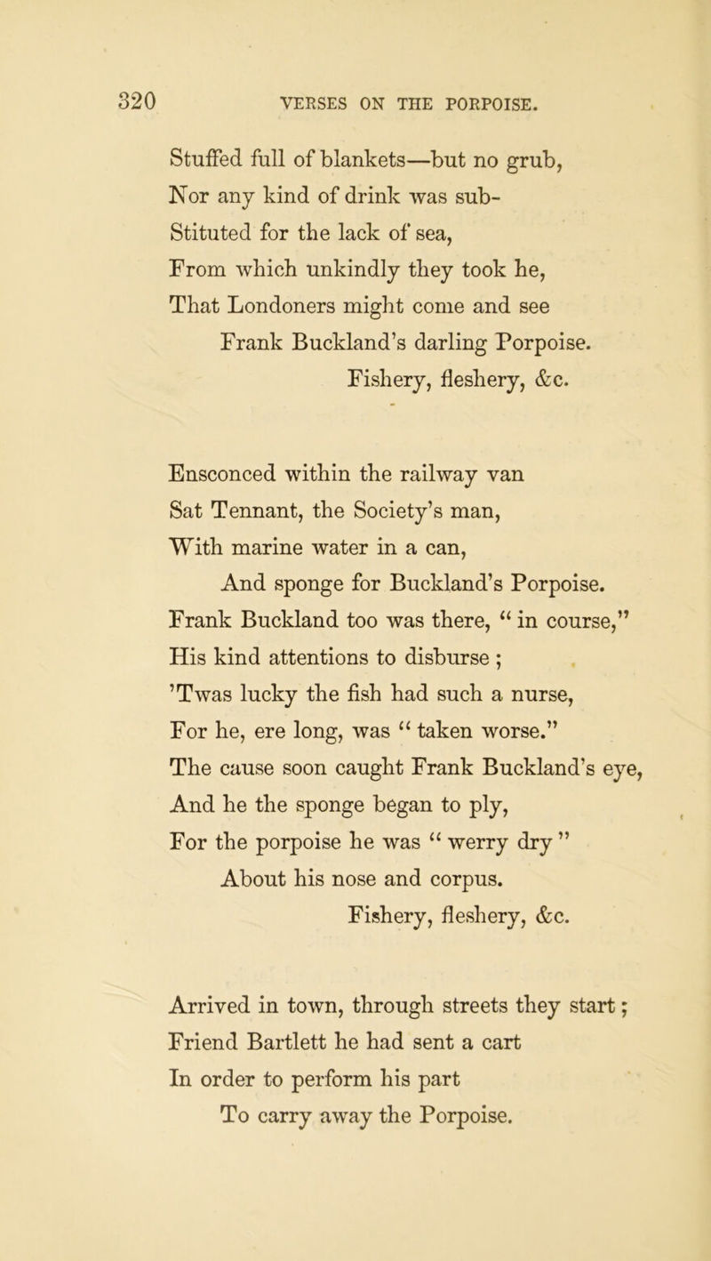 Stuffed full of blankets—but no grub, Kor any kind of drink was sub- stituted for the lack of sea, From which unkindly they took he. That Londoners might come and see Frank Buckland’s darling Porpoise. Fishery, fleshery, &c. Ensconced within the railway van Sat Tennant, the Society’s man. With marine water in a can, And sponge for Buckland’s Porpoise. Frank Buckland too was there, in course,” His kind attentions to disburse ; ’Twas lucky the fish had such a nurse. For he, ere long, was “ taken worse.” The cause soon caught Frank Buckland’s eye. And he the sponge began to ply. For the porpoise he was “ werry dry ” About his nose and corpus. Fishery, fleshery, &c. Arrived in town, through streets they start; Friend Bartlett he had sent a cart In order to perform his part To carry away the Porpoise.