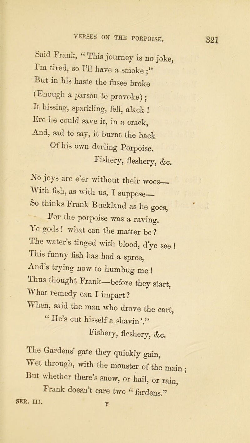 Said Frank, ‘‘ This journey is no joke, I m tired, so I’ll have a smoke But in his haste the fusee broke (Enough a parson to provoke) ; It hissing, sparkling, fell, alack ! Ere he could save it, in a crack, And, sad to say, it burnt the back Of his own darling Porpoise. Fishery, fleshery, &c. No joys are e’er without their woes V\/ ith fish, as with us, I suppose So thinks Frank Buckland as he goes, For the porpoise was a raving. Ye gods ! what can the matter be ? The water’s tinged with blood, d ye see ! Fhis funny fish has had a spree, And s trying now to humbug me ! Thus thought Frank—before they start, What remedy can I impart? When, said the man who drove the cart, “ He’s cut hisself a shavin’.” Fishery, fleshery, etc. The Gardens’ gate they quickly gain. Wet through, with the monster of thl main But whether there’s snow, or hail, or rain, Frank doesn’t care two “ fardens.” SER. III. yr