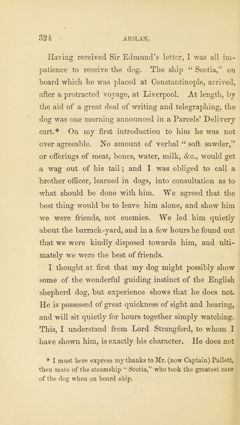 Having received Sir Edmund’s letter, I was all im- patience to receive the dog. The ship “ Scotia,” on board which he was placed at Constantinople, arrived, after a protracted voyage, at Liverpool. At length, by the aid of a great deal of writing and telegraphing, the dog was one morning announced in a Parcels’ Delivery cart.* On my first introduction to him he was not over agreeable. No amount of verbal “ soft sawder,” or offerings of meat, bones, water, milk, &c., would get a wag out of his tail; and I was obliged to call a brother officer, learned in dogs, into consrdtation as to what should be done with him. We agreed that the best thing would be to leave him alone, and show him we were friends, not enemies. We led him quietly about the barrack-yard, and in a few hours he found out that we were kindly disposed towards him, and ulti- mately we were the best of friends. I thought at first that my dog might possibly show some of the wonderful guiding instinct of the English shepherd dog, but experience shows that he does not. He is possessed of great quickness of sight and hearing, and will sit quietly for hours together simply watching. This, I understand from Lord Strangford, to whom I have shown him, is exactly his character. He does not * I must here express my thanks to Mr. (now Captain) Pallett, then mate of the steamship “ Scotia,” who took the greatest care of the dog when on board ship.