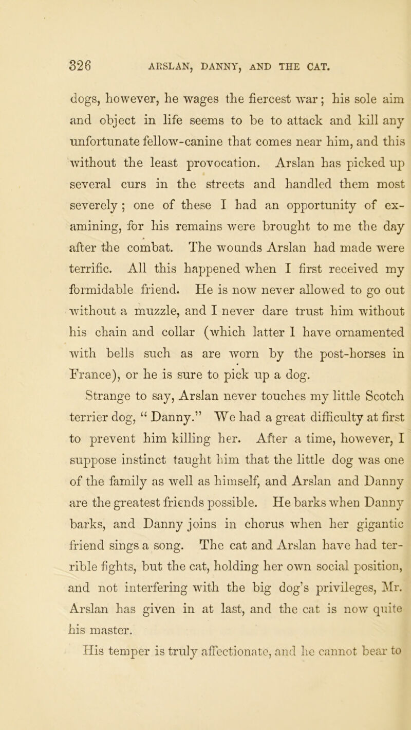dogs, however, he wages the fiercest war; his sole aim and object in life seems to be to attack and kill any unfortunate fellow-canine that comes near him, and this without the least provocation. Arslan has picked up several curs in the streets and handled them most severely; one of these I had an opportunity of ex- amining, for his remains were brought to me the day after the combat. The w'oands Arslan had made were terrific. All this happened when I first received my formidable friend. He is now never allowed to go out Avithout a muzzle, and I never dare trust him without his chain and collar (Avhich latter 1 have ornamented Avith bells such as are Avorn by the post-horses in France), or he is sure to pick up a dog. Strange to say, Arslan never touches my little Scotch terrier dog, “ Danny.” We had a great difficulty at first to prevent him killing her. After a time, however, I suppose instinct taught him that the little dog Avas one of the family as Avell as himself, and Arslan and Danny are the greatest friends possible. He barks Avhen Danny barks, and Danny joins in chorus Avhen her gigantic friend sings a song. The cat and Arslan have had ter- rible fights, but the cat, holding her own social position, and not interfering with the big dog’s privileges, Mr. Arslan has given in at last, and the cat is noAv quite his master. His temper is truly affectionate, and he cannot bear to