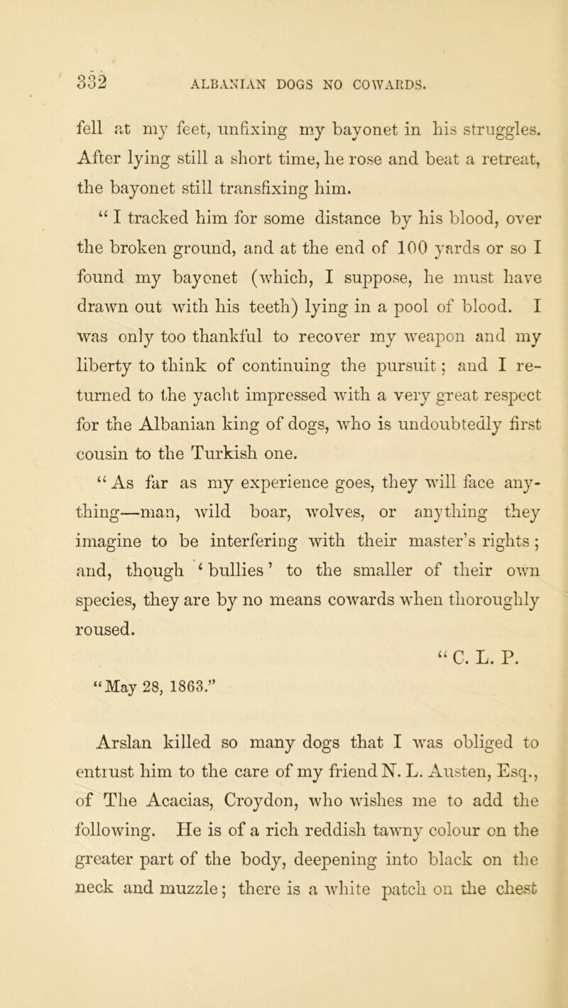 fell fit mj feet, unfixing my bayonet in bis struggles. After lying still a short time, he rose and beat a retreat, the bayonet still transfixing him. “ I tracked him for some distance by his blood, over the broken ground, and at the end of 100 yards or so I found my bayonet (which, I suppose, he must have drawn out with his teeth) lying in a pool of blood. I was only too thankful to recover my weapon and my liberty to think of continuing the pursuit; and I re- turned to the yaclit impressed with a very great resj^ect for the Albanian king of dogs, who is undoubtedly first cousin to the Turkish one. “ As far as my experience goes, they will face any- thing—man, wild boar, wolves, or anything they imagine to be interfering with their master’s rights ; and, though ‘ bullies ’ to the smaller of their own species, they are by no means cowards when thoroughly roused. ‘‘ C. L. P. “May 28, 1863.” Arslan killed so many dogs that I was obliged to entrust him to the care of my friend N. L. Austen, Esq., of The Acacias, Croydon, who wishes me to add the following. He is of a rich reddish tawny colour on the greater part of the body, deepening into black on the neck and muzzle; there is a white patch on the chest
