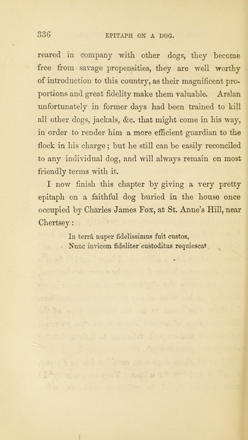 33G EPITAPH ON A DOG. reared in company witli other dogs, they become free from savage propensities, they are well worthy of introduction to this country, as their magnificent pro- portions and great fidelity make them valuable. Arslan unfortunately in former days had been trained to kill all other dogs, jackals, &c. that might come in his way, in order to render him a more efficient guardian to the flock in his charge; but he still can be easily reconciled to any individual dog, and will always remain on most friendly terms with it. I now finish this chapter by giving a very pretty epitaph on a faithful dog buried in the house once occupied by Charles James Fox, at St. Anne’s Hill, near Chertsey: In terra miper fidelissimus fait custos, • Nunc invicem fideliter custoditas reqaiescat. ^