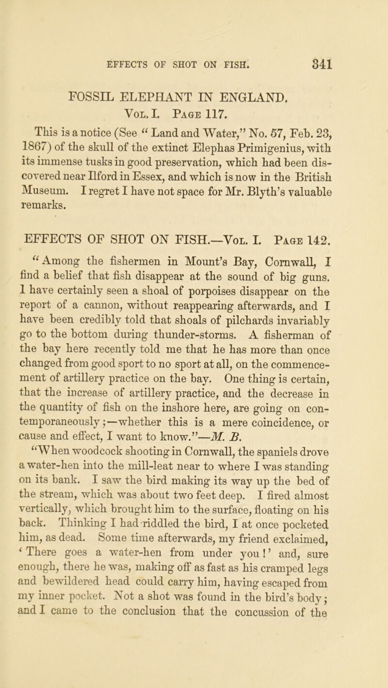 FOSSIL ELEPHANT IN ENGLAND. VoL. I. Page 117. This is a notice (See Land and Water/’ No. 57, Feb. 23, 1867) of the skull of the extinct Elephas Primigenius, with its immense tusks in good preservation, which had been dis- covered near Ilford in Essex, and which is now in the British Museum. I regret I have not space for Mr. Blyth’s valuable remarks. EFFECTS OF SHOT ON FISH.—Vol. I. Page 142. Among the fishermen in Mount’s Bay, Cornwall, I find a belief that fish disappear at the sound of big guns. 1 have certainly seen a shoal of porpoises disappear on the report of a cannon, without reappearing afterwards, and I have been credibly told that shoals of pilchards invariably go to the bottom during thunder-storms. A fisherman of the bay here recently told me that he has more than once changed from good sport to no sport at all, on the commence- ment of artillery practice on the bay. One thing is certain, that the increase of artillery practice, and the decrease in the quantity of fish on the inshore here, are going on con- temporaneously;—whether this is a mere coincidence, or cause and effect, I want to know.”—M. B. ^AVhen woodcock shooting in Cornwall, the spaniels drove a water-hen into the mill-leat near to where I was standing on its bank. I saw the bird making its way up the bed of the stream, which was about two feet deep. I fired almost vertically, which brought him to the surface, floating on his back. Thinking I had riddled the bird, I at once pocketed him, as dead. Some time afterwards, my friend exclaimed, ^ There goes a water-hen from under jmu! ’ and, sure enough, there he was, making off as fast as his cramped legs and bewildered head could carry him, having escaped from my inner pocket. Not a shot was found in the bird’s body; and I came to the conclusion that the concussion of the