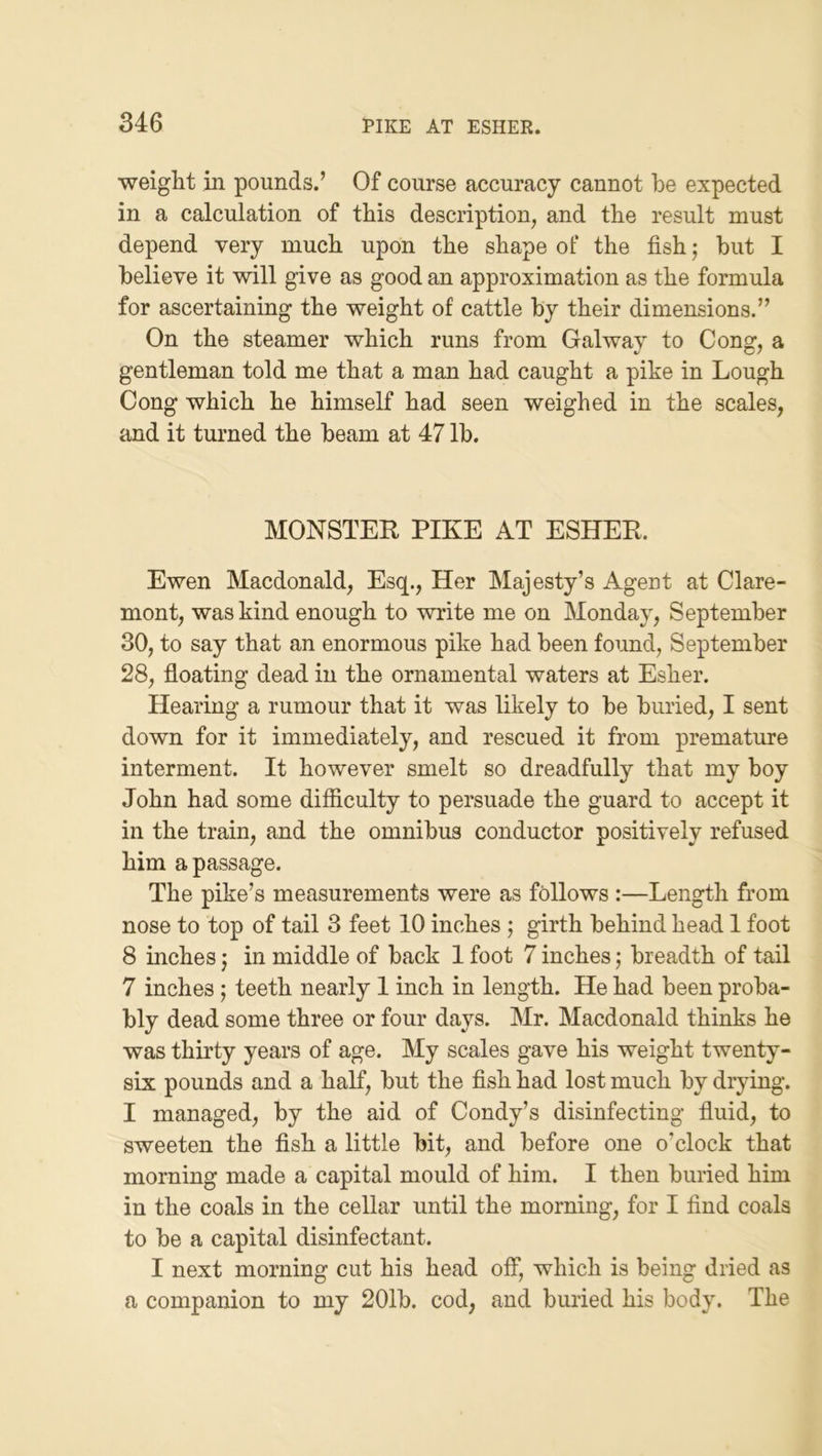 weight in pounds.’ Of course accuracy cannot be expected in a calculation of this description, and the result must depend very much upon the shape of the fish; but I believe it will give as good an approximation as the formula for ascertaining the weight of cattle by their dimensions.” On the steamer which runs from Galway to Cong, a gentleman told me that a man had caught a pike in Lough Cong which he himself had seen weighed in the scales, and it turned the beam at 47 lb. MONSTER PIKE AT ESHER. Ewen Macdonald, Esq., Her Majesty’s Agent at Clare- mont, was kind enough to write me on Monday, September 30, to say that an enormous pike had been found, September 28, floating dead in the ornamental waters at Esher. Hearing a rumour that it was likely to be buried, I sent down for it immediately, and rescued it from premature interment. It however smelt so dreadfully that my boy John had some difficulty to persuade the guard to accept it in the train, and the omnibus conductor positively refused him a passage. The pike’s measurements were as follows :—Length from nose to top of tail 3 feet 10 inches ; girth behind head 1 foot 8 inches j in middle of back 1 foot 7 inches; breadth of tail 7 inches; teeth nearly 1 inch in length. He had been proba- bly dead some three or four days. Mr. Macdonald thinks he was thirty years of age. My scales gave his weight twenty- six pounds and a half, but the fish had lost much by drying. I managed, by the aid of Condy’s disinfecting fluid, to sweeten the fish a little bit, and before one o’clock that morning made a capital mould of him. I then buried him in the coals in the cellar until the morning, for I find coals to be a capital disinfectant. I next morning cut his head off, which is being dried as a companion to my 201b. cod, and buried his body. The