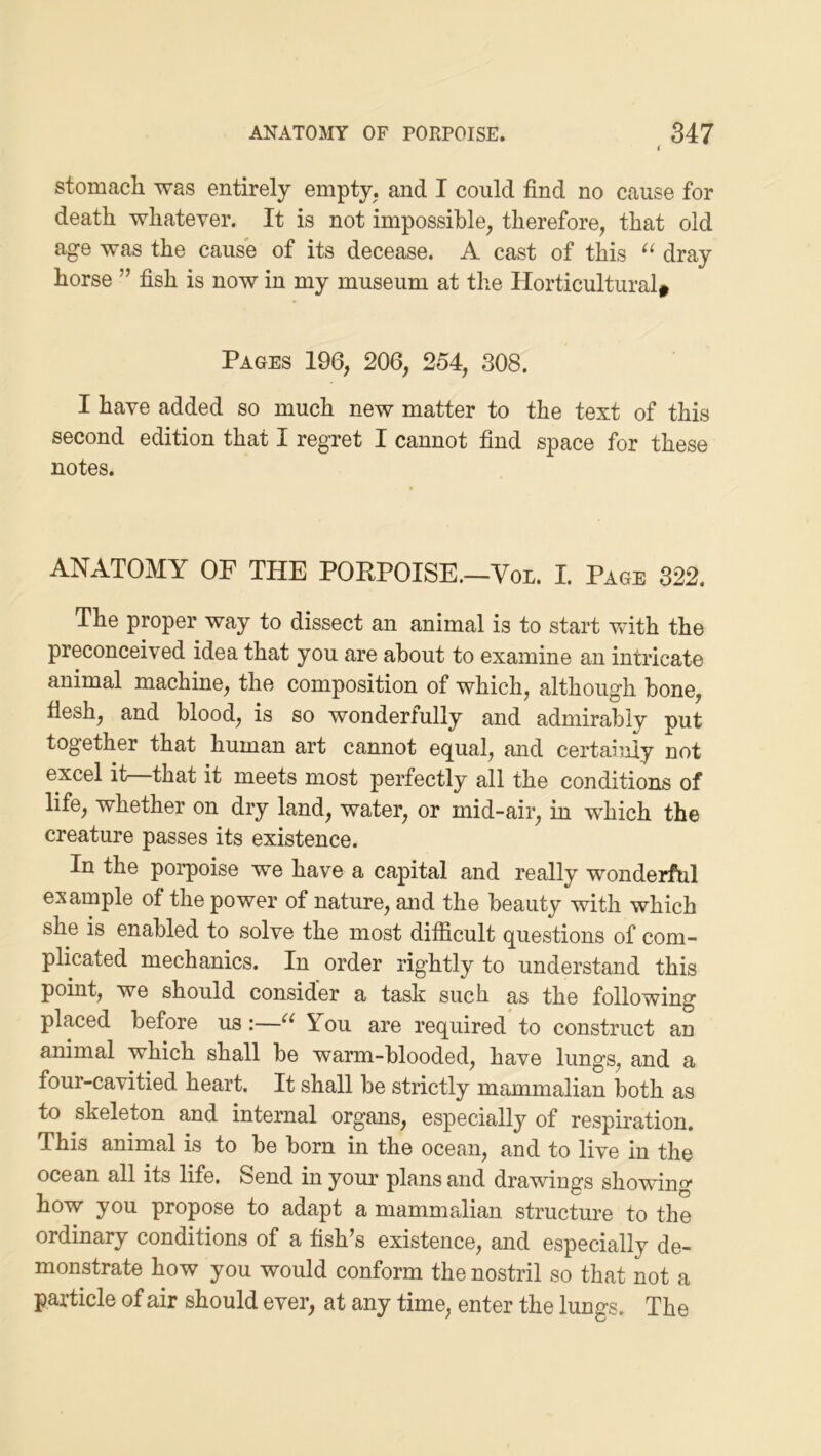 stomach was entirely empty, and I could find no cause for death whatever. It is not impossible, therefore, that old age was the cause of its decease. A cast of this dray horse ” fish is now in my museum at the Horticultural^ Pages 196, 206, 254, 308. I have added so much new matter to the text of this second edition that I regret I cannot find space for these notes. ANATOMY OF THE PORPOISE.-Voi. I. Page 322. The proper way to dissect an animal is to start with the preconceived idea that you are about to examine an intricate animal machine, the composition of which, although bone, flesh, and blood, is so wonderfully and admirably put together that human art cannot equal, and certainly not excel it that it meets most perfectly all the conditions of life, whether on dry land, water, or mid-air, in which the creature passes its existence. In the porpoise we have a capital and really wonderful example of the power of nature, and the beauty with which she is enabled to solve the most difficult questions of com- plicated mechanics. In order rightly to understand this point, we should consider a task such as the following placed before us:—You are required to construct an animal which shall be warm-blooded, have lungs, and a four-cavitied heart. It shall be strictly mammalian both as to skeleton and internal organs, especially of respiration. This animal is to be born in the ocean, and to live in the ocean all its life. Send in your plans and drawings showing how you propose to adapt a mammalian structure to the ordinary conditions of a fish’s existence, and especially de- monstrate how you would conform the nostril so that not a particle of air should ever, at any time, enter the lungs. The