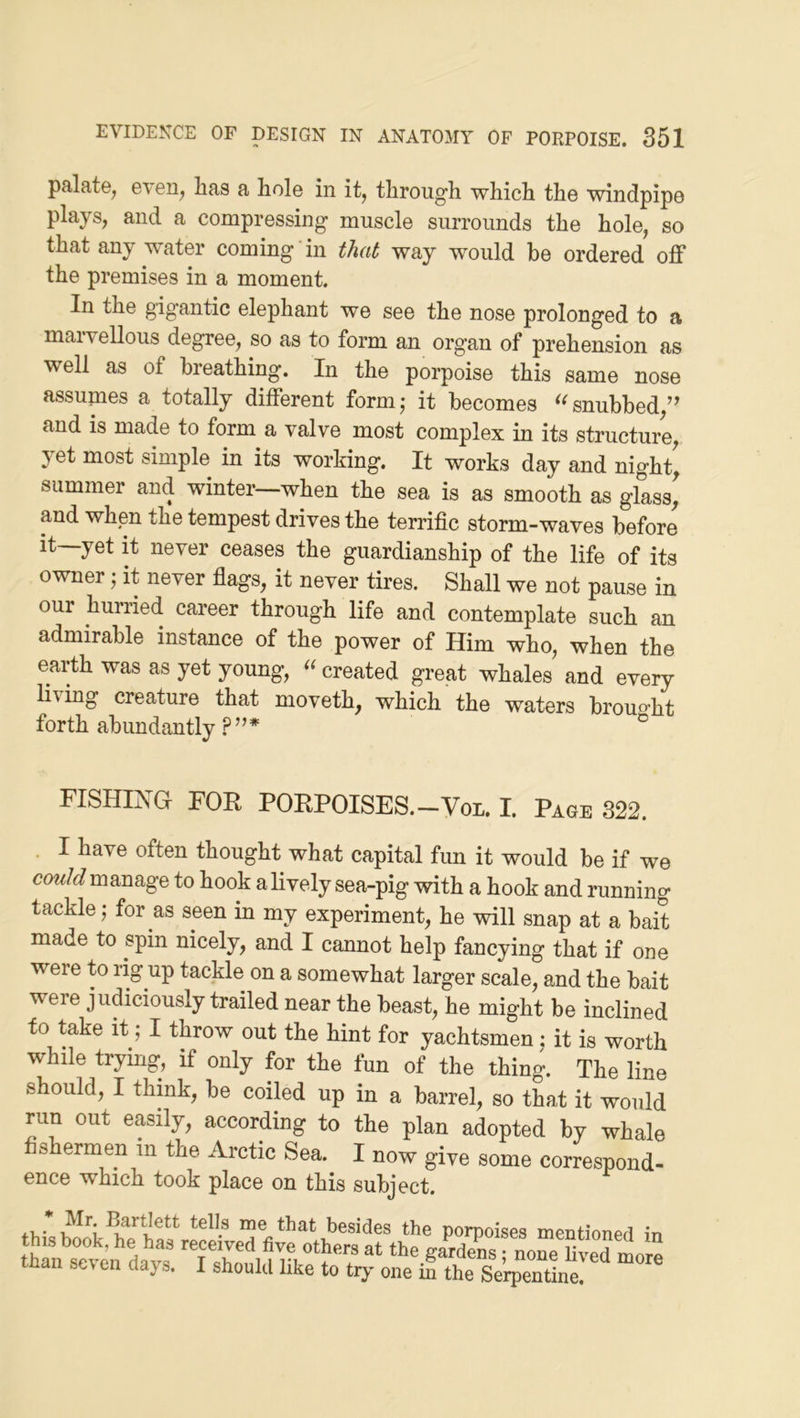 palatOj even^ has a hole in it, throug'h which the windpipe plays, and a compressing muscle surrounds the hole, so that any water coming in that way would be ordered off the premises in a moment. In the gigantic elephant we see the nose prolonged to a marvellous degree, so as to form an organ of prehension as well as of breathing. In the porpoise this same nose assumes a totally different form,- it becomes snubbed/^ and is made to form a valve most complex in its structure, 3et most simple in its working. It works day and night, summer and winter—when the sea is as smooth as glass, and when the tempest drives the terrific storm-waves before it yet it never ceases the guardianship of the life of its owner; it never fiags, it never tires. Shall we not pause in our hurried career through life and contemplate such an admirable instance of the power of Him who, when the earth was as yet young, created great whales and every living creature that nioveth, which the waters brouo’ht forth abundantly .P”* ° FISHING FOR PORPOISES.-Von. I. Page 322. . I have often thought what capital fim it would be if we cow/c? manage to hook a lively sea-pig with a hook and running tackle; for as seen in my experiment, he will snap at a bait made to spin nicely, and I cannot help fancying that if one were to rig up tackle on a somewhat larger scale, and the bait were judiciously trailed near the beast, he might be inclined to take it; I throw out the hint for yachtsmen j it is worth while trying, if only for the fun of the thing. The line should, I think, be coiled up in a barrel, so that it would run out easily, according to the plan adopted by whale fishermen in the Arctic Sea. I now give some correspond- ence which took place on this subject. that besides the porpoises mentioned in this book, he has received five others at the gardens none fivermore than sev en days. I should like to try- one in the Serpentine.