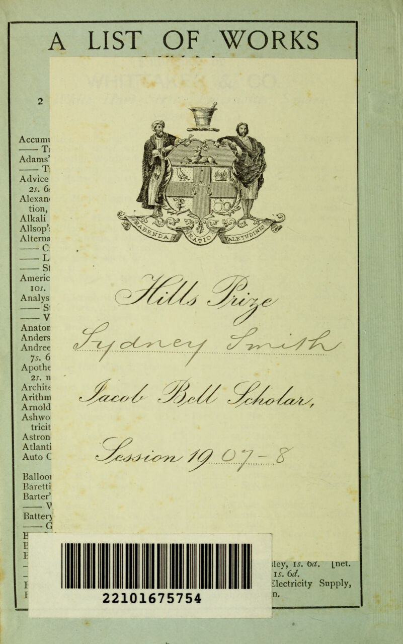 A LIST OF WORKS 2 Accumi T] Adams’ T; Advice 2S. 61 Alexan« tion, Alkali Allsop’: Alterna C L Si Americ IO.T. Analys Si V Anator Anders Andree Js. 6 Apothe 2s. n Archite Arithm Arnold Ashwo tricit Astron Atlanti Auto C Ballooi Baretti Barter’ V Batter) G F ^ iley, is. oa. [net. is. 6d. electricity Supply, in.