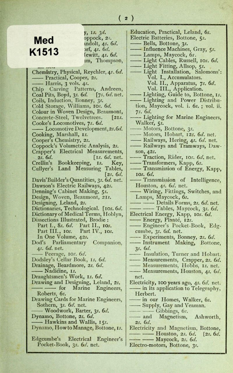 Med Kl 513 y, Is. Sri. oppock, 2 S. mdolt, 4s. 6d. 3rf, 4s. 6d. [ewitt, 4y. 6d. im, Thompson, Chemistry, Physical, Reychler, 4s. 6d. Practical, Cooper, 2s. Harris, 3 vols. 4s. Chip Carving Patterns, Andreen, Coal Pits, Boyd, 3^ 6d. [71. 6d. net. Coils, Induction, Bonney, 3J. Cold Storage, Williams, 10s. 6d. Colour in Woven Design, Beaumont, Concrete-Steel, Twelvetrees. [21s. Cooke’s Locomotives, Js. 6d. Locomotive Development, 2s.6d. Cooking, Marshall, Is. Cooper’s Chemistry, 2s. Coppock’s Volumetric Analysis, 2s. Crapper’s Electrical Measurements, 2s. 6d. [ij. 6d. net. Crellin’s Bookkeeping, is. Key, Cullyer’s Land Measuring Tables, [2 s. 6d. Davis’Builder’s Quantities, 3s. 6d. net. Dawson’s Electric Railways, 42J. Denning’s Cabinet Making, 5j. Design, Woven, Beaumont, 2is. Designing, Leland, 2s. Dictionaries, Technological, [ioj. 6d. Dictionary of Medical Terms, Floblyn, Dissections Illustrated, Brodie : Part I., Ss. 6d. Part II., ioj. Part III., ioj. Part IV., ioj. In One Volume, 42s. Dod’s Parliamentary Companion, 4s. 6d. net. Peerage, ior. 6d. Dodsley’s Cellar Book, is. 6d. Drainage, Beardmore, 2s. 6d. Nadiéine, is. Draughtsmen’s Work, u. 6d. Drawing and Designing, Leland, 2s. for Marine Engineers, Roberts, 6s. Drawing Cards for Marine Engineers, Sothern, 3s. 6d. net. Woodwork, Barter, 3s. 6d. Dynamo, Bottone, 2s. 6d. Hawkins and Wallis, 15J. Dynamo, How to Manage, Bottone, is. Edgcumbe’s Electrical Engineer’s Pocket-Book, 3s. 6d. net. Education, Practical, Leland, 6s. Electric Batteries, Bottone, $s. Bells, Bottone, 3s. Influence Machines, Gray, 3s. — Lamps, Maycock, 6s. Light Cables, Russell, ioj. 6d. Light Fitting, Allsop, 55-. Light Installation, Salomons’: Vol. I., Accumulators. Vol. II., Apparatus, ys. 6d. Vol. III., Application. Lighting, Guide to, Bottone, is. Lighting and Power Distribu- tion, Maycock, vol. i. 6s. ; vol. ii. Js. 6d. Lighting for Marine Engineers, Walker, 5*. Motors, Bottone, 3s. Motors, Hobart, 12s. 6d. net. Railways, Hering^ 4J. 6d. net. Railways and Tramways, Daw- son, 42 s. Traction, Rider, ioj-. 6d. net. Transformers, Kapp, 6s. Transmission of Energy, Kapp, ioj. 6d. Transmission of Intelligence, Houston, 4s. 6d. net. Wiring, Fittings, Switches, and Lamps, Maycock, 6s. Details Forms, 2s. 6d. net. Tables, Maycock, 3s. 6d. Electrical Energy, Kapp, ioj. 6d. Energy, Plante, 12s. Engineer’s Pocket-Book, Edg- cumbe, 3s. 6d. net. Experiments, Bonney, 2s. 6d. Instrument Making, Bottone, 3.r. 6d. Insulation, Turner.and Hobart. Measurements, Crapper, 2s. 6d. Measurements, Hobbs, is. net. Measurements, Houston, 4s. 6d. net. Electricity, 100 years ago, 4J. 6d. net. in its application to Telegraphy, Herbert. in our Homes, Walker, 6s. Supply, Gay and Yeaman. — Gibbings, 6s. and Magnetism, Ashworth, 2s. 6d. Electricity and Magnetism, Bottone, Houston, 2s. 6d. [2s. 6d. Maycock, 2s. 6d. Electro-motors, Bottone, 3s.