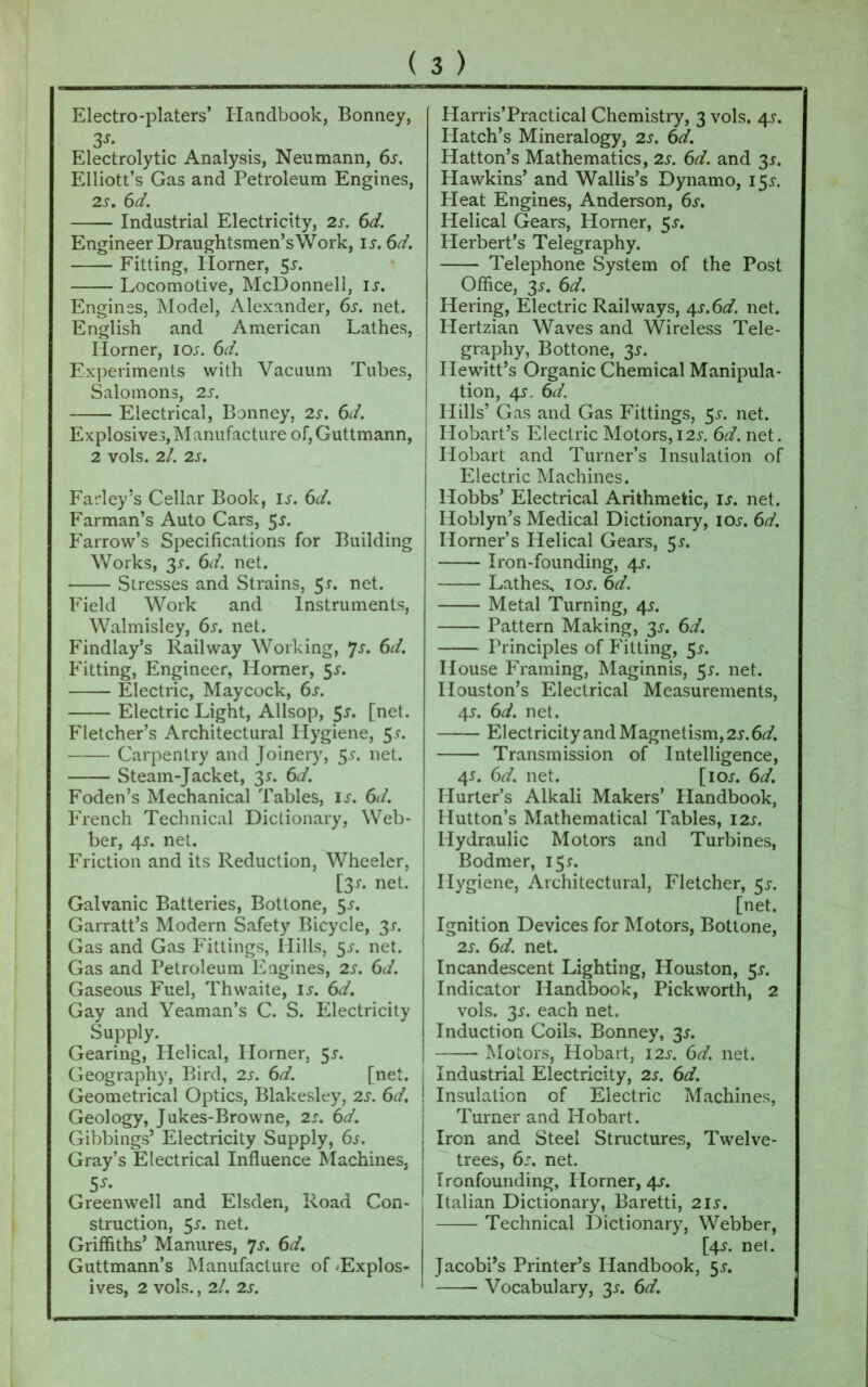 3s- Electrolytic Analysis, Neumann, 6s. Elliott’s Gas and Petroleum Engines, 2s. 6d. Industrial Electricity, 2s. 6d. Engineer Draughtsmen’sWork, is. 6d. Fitting, Horner, 55. Locomotive, McDonnell, is. Engines, Model, Alexander, 6s. net. English and American Lathes, Horner, ioj. 6d. Experiments with Vacuum Tubes, Salomons, 2s. Electrical, Bonney, 2s. 6d. Explosives, Manufacture of,Guttmann, 2 vols. 2/. 2s. Farley’s Cellar Book, is. 6d. Farman’s Auto Cars, 5*. Farrow’s Specifications for Building Works, 3-f. 6d. net. Stresses and Strains, 5*. net. Field Work and Instruments, Walmisley, 6s. net. Findlay’s Railway Working, *js. 6d. Fitting, Engineer, Homer, 5s. Electric, Maycock, 6s. Electric Light, Allsop, 5s. [net. Fletcher’s Architectural Hygiene, 51. Carpentry and Joinery, $s. net. Steam-Jacket, 3s. 6d. Foden’s Mechanical Tables, is. 6d. French Technical Dictionary, Web- ber, 4s. net. Friction and its Reduction, Wheeler, [31. net. Galvanic Batteries, Bottone, 5j. Garratt’s Modern Safety Bicycle, 3s. Gas and Gas Fittings, Hills, 5^. net. Gas and Petroleum Engines, 2s. 6d. Gaseous Fuel, Thwaite, is. 6d. Gay and Yeaman’s C. S. Electricity Supply. Gearing, Helical, Horner, 5s. Geography, Bird, 2s. 6d. [net. Geometrical Optics, Blakesley, 2s. 6d. Geology, Jukes-Browne, 2s. 6d. Gibbings’ Electricity Supply, 6s. Gray’s Electrical Influence Machines, 5^ Greenwell and Elsden, Road Con- struction, 5s. net. Griffiths’ Manures, 7s. 6d. Guttmann’s Manufacture of ^Explos- ives, 2 vols., 2l. 2s. Hatch’s Mineralogy, 2s. 6d. Hatton’s Mathematics, 2s. 6d. and 3s. Hawkins’ and Wallis’s Dynamo, 15^ Heat Engines, Anderson, 6s. Helical Gears, Horner, 5^. Herbert’s Telegraphy. Telephone System of the Post Office, 3.?. 6d. Iiering, Electric Railways, 4s.6d. net. Hertzian Waves and Wireless Tele- graphy, Bottone, 3s. Hewitt’s Organic Chemical Manipula- tion, 4s. 6d. Hills’ Gas and Gas Fittings, 5.?. net. Hobart’s Electric Motors, 12s. 6d. net. Hobart and Turner’s Insulation of Electric Machines. Hobbs’ Electrical Arithmetic, is. net. Iloblyn’s Medical Dictionary, ioj. 6d. Horner’s Helical Gears, 51. Iron-founding, 4*. Lathes, iar. 6d. Metal Turning, 4^. Pattern Making, 3s. 6d. Principles of Fitting, 55. House Framing, Maginnis, 5s. net. Houston’s Electrical Measurements, 4s. 6d. net. Electricity and Magnetism, 2s. 6d. Transmission of Intelligence, 4^. 6d. net. [ioj. 6d. Hurter’s Alkali Makers’ Handbook, Hutton’s Mathematical Tables, 12s. Hydraulic Motors and Turbines, Bodmer, 15*. Hygiene, Architectural, Fletcher, 5^. [net. Ignition Devices for Motors, Bottone, 2s. 6d. net. Incandescent Lighting, Houston, 5s. Indicator Handbook, Pick worth, 2 vols. 31. each net. Induction Coils. Bonney, 3s. Motors, Hobart, 12s. 6d. net. . Industrial Electricity, 2s. 6d. ' Insulation of Electric Machines, Turner and Hobart. Iron and Steel Structures, Twelve- trees, 6s. net. I Ironfounding, Horner, 4s. Italian Dictionary, Baretti, 21 s. Technical Dictionary, Webber, [4<r. net. Jacobi’s Printer’s Handbook, 55-, Vocabulary, 3.?. 6d.