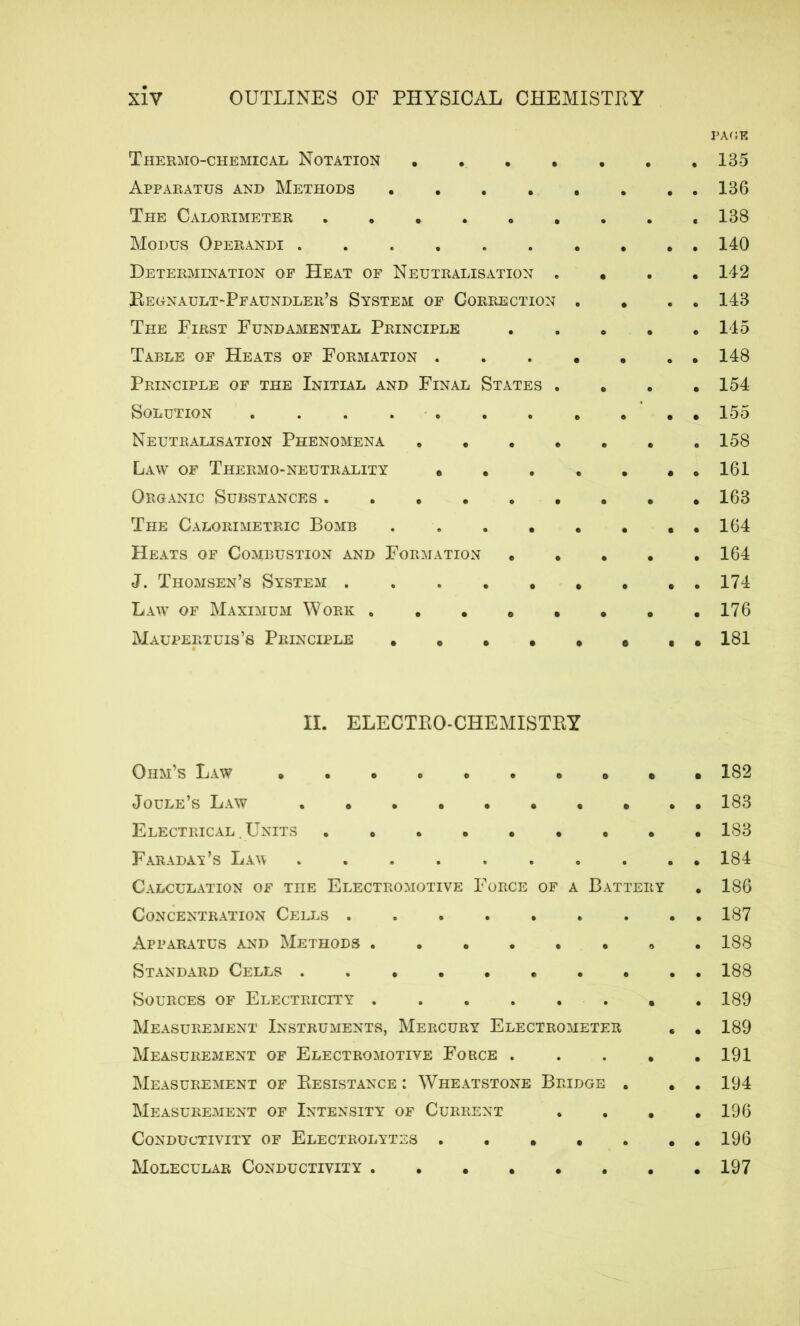 PAGE Thermo-chemical Notation 135 Apparatus and Methods 136 The Calorimeter . . . 138 Modus Operandi . . . . . . * . . . 140 Determination of Heat of Neutralisation . . 142 Begnault-Pfaundler’s System of Correction . . . . 143 The First Fundamental Principle 145 Table of Heats of Formation 148 Principle of the Initial and Final States . . 154 Solution . . . . 155 Neutralisation Phenomena 158 Law of Thermo-neutrality . . . . . . . 161 Organic Substances 163 The Calorimetric Bomb 164 Heats of Combustion and Formation 164 J. Thomsen’s System 174 Law of Maximum Work . . . . . . » .176 Maupertuis’s Principle . . • • • 0 ,.181 II. ELECTRO-CHEMISTRY Ohm’s Law 182 Joule’s Law 183 Electrical . Units 183 Faradat’s Law 184 Calculation of the Electromotive Force of a Battery . 186 Concentration Cells 187 Apparatus and Methods 188 Standard Cells 188 Sources of Electricity 189 Measurement Instruments, Mercury Electrometer . . 189 Measurement of Electromotive Force 191 Measurement of Resistance : Wheatstone Bridge . . . 194 Measurement of Intensity of Current .... 196 Conductivity of Electrolytes 196 Molecular Conductivity 197