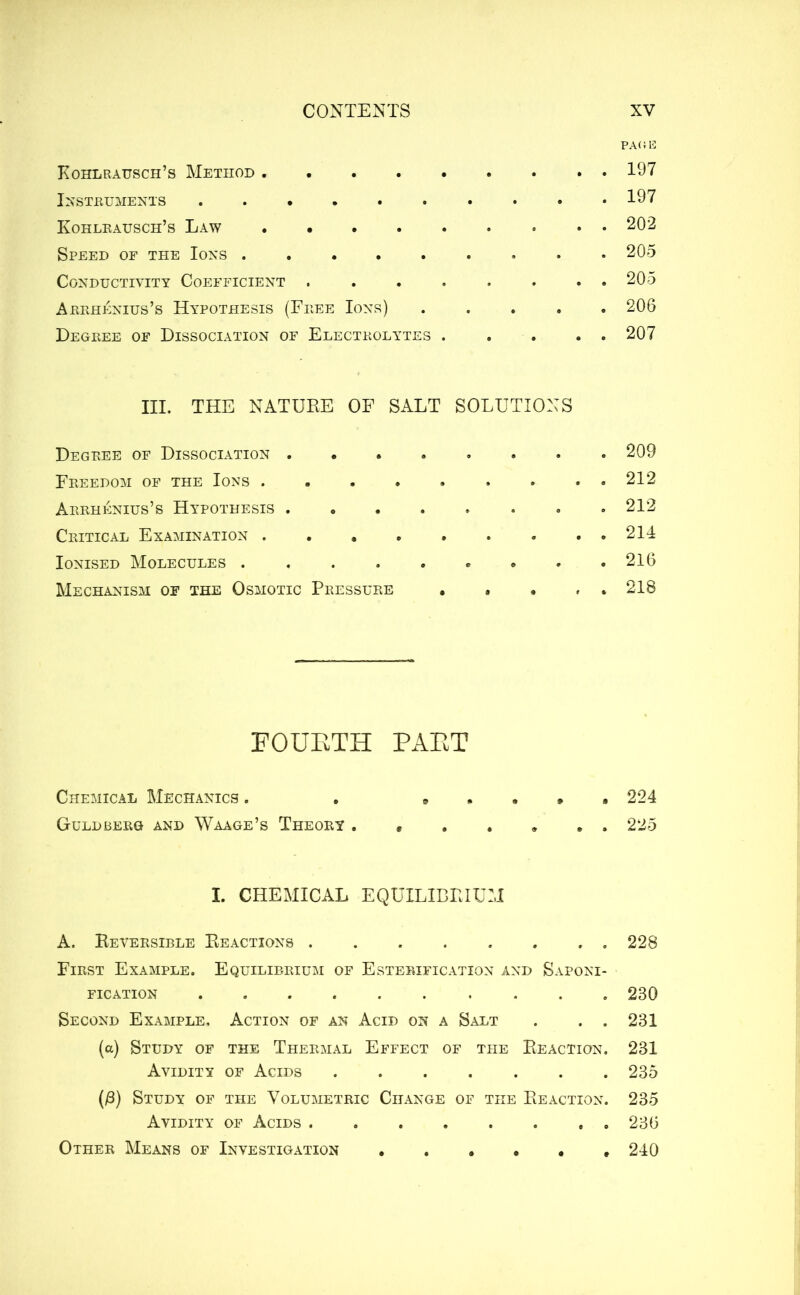 PAGE Kohlrausch’s Method 197 Instruments 197 Kohlrausch’s Law 202 Speed of the Ions ......... 205 Conductivity Coefficient . . . . . . . . 205 Arrhenius’s Hypothesis (Free Ions) ..... 206 Degree of Dissociation of Electrolytes 207 III. THE NATURE OF SALT SOLUTIONS Degree of Dissociation 209 Freedom of the Ions . ..212 Arrhenius’s Hypothesis . 212 Critical Examination 214 Ionised Molecules 216 Mechanism of the Osmotic Pressure ..... 218 FOUETH PAET Chemical Mechanics . . » . . , . 224 Guldberg and Waage’s Theory ....... 225 I. CHEMICAL EQUILIBRIUM A. Reversible Reactions 228 First Example. Equilibrium of Esterification and Saponi- fication .... 230 Second Example. Action of an Acid on a Salt . . . 231 (a) Study of the Thermal Effect of the Reaction. 231 Avidity of Acids 235 (/3) Study of the Volumetric Change of the Reaction. 235 Avidity of Acids . 236 Other Means of Investigation 240