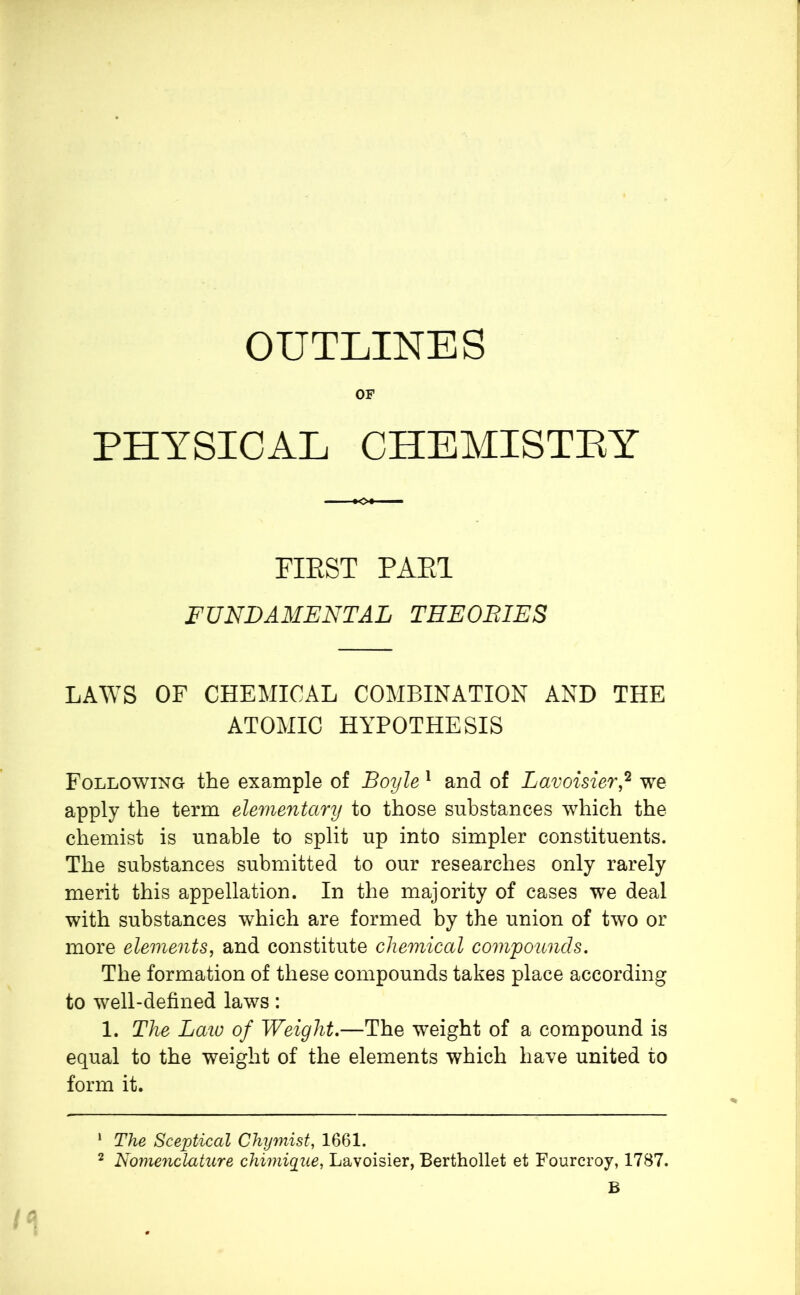 OUTLINES OF PHYSICAL CHEMISTRY FIRST PARI FUNDAMENTAL THEORIES LAWS OF CHEMICAL COMBINATION AND THE ATOMIC HYPOTHESIS Following the example of Boyle 1 and of Lavoisier,1 2 we apply the term elementary to those substances which the chemist is unable to split up into simpler constituents. The substances submitted to our researches only rarely merit this appellation. In the majority of cases we deal with substances which are formed by the union of two or more elements, and constitute chemical compounds. The formation of these compounds takes place according to well-defined laws : 1. The Laio of Weight.—The weight of a compound is equal to the weight of the elements which have united to form it. 1 The Sceptical Chymist, 1661. 2 Nomenclature chimique, Lavoisier, Berthollet et Fourcroy, 1787. B