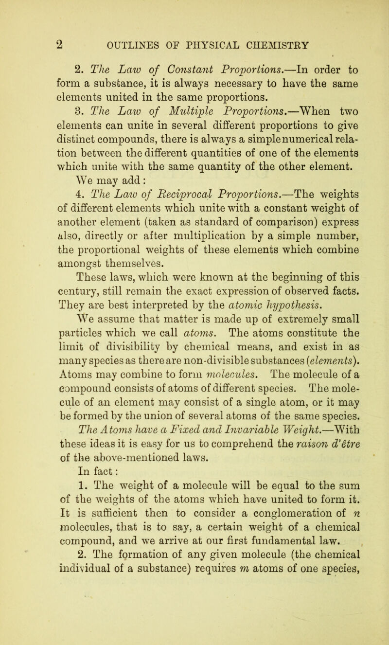 2. The Law of Constant Proportions.—In order to form a substance, it is always necessary to have the same elements united in the same proportions. 8. The Law of Multiple Proportions.—When two elements can unite in several different proportions to give distinct compounds, there is always a simple numerical rela- tion between the different quantities of one of the elements which unite with the same quantity of the other element. WTe may add : 4. The Lazo of Reciprocal Proportions.—The weights of different elements which unite with a constant weight of another element (taken as standard of comparison) express also, directly or after multiplication by a simple number, the proportional weights of these elements which combine amongst themselves. These laws, which were known at the beginning of this century, still remain the exact expression of observed facts. They are best interpreted by the atomic hypothesis. We assume that matter is made up of extremely small particles which we call atoms. The atoms constitute the limit of divisibility by chemical means, and exist in as many species as there are non-divisible substances {elements). Atoms may combine to form molecules. The molecule of a compound consists of atoms of different species. The mole- cule of an element may consist of a single atom, or it may be formed by the union of several atoms of the same species. The Atoms have a Fixed and Invariable Weight.—With these ideas it is easy for us to comprehend the raison d'être of the above-mentioned laws. In fact : 1. The weight of a molecule will be equal to the sum of the weights of the atoms which have united to form it. It is sufficient then to consider a conglomeration of n molecules, that is to say, a certain weight of a chemical compound, and we arrive at our first fundamental law. 2. The formation of any given molecule (the chemical individual of a substance) requires m atoms of one species,