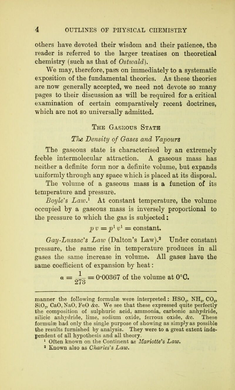 others have devoted their wisdom and their patience, the reader is referred to the larger treatises on theoretical chemistry (such as that of Ostiuald). We may, therefore, pass on immediately to a systematic exposition of the fundamental theories. As these theories are now generally accepted, we need not devote so many pages to their discussion as will be required for a critical examination of certain comparatively recent doctrines, which are not so universally admitted. The Gaseous State The Density of Gases and Vapours The gaseous state is characterised by an extremely feeble intermolecular attraction. A gaseous mass has neither a definite form nor a definite volume, but expands uniformly through any space which is placed at its disposal. The volume of a gaseous mass is a function of its temperature and pressure. Boyle's Law.1 At constant temperature, the volume occupied by a gaseous mass is inversely proportional to the pressure to which the gas is subjected: p v = pl vl = constant. Gay-Lussac's Law (Dalton’s Law).2 Under constant pressure, the same rise in temperature produces in all gases the same increase in volume. All gases have the same coefficient of expansion by heat : a = = 0*00367 of the volume at 0°C. 273 manner the following formulae were interpreted : HS04, NH3, C02, Si02, CaO,NaO, FeO Ac. We see that these expressed quite perfectly the composition of sulphuric acid, ammonia, carbonic anhydride, silicic anhydride, lime, sodium oxide, ferrous oxide, Ac. These formulae had only the single purpose of showing as simply as possible the results furnished by analysis. They were to a great extent inde- pendent of all hypothesis and all theory, 1 Often known on the Continent as Mariotte's Law. 2 Known also as Charles's Law.