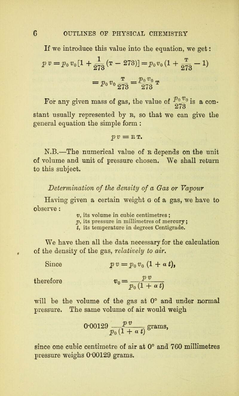 If we introduce this value into the equation, we get : pv=p0v0[l + i-(T - 273)] —p0v0 (1 + 2^3-1) = P 0 v0 T 273 P0 «0 m 273 For any given mass of gas, the value of is a eon- 27 0 stant usually represented by r, so that we can give the general equation the simple form : pv =ET, N.B.—The numerical value of r depends on the unit of volume and unit of pressure chosen. We shall return to this subject. Determination of the density of a Gas or Vapour Having given a certain weight g of a gas, we have to observe : v, its volume in cubic centimetres ; p, its pressure in millimetres of mercury ; t, its temperature in degrees Centigrade. We have then all the data necessary for the calculation of the density of the gas, relatively to air. Since p v = p0 v0 (1 + a t), therefore v0 = — Po (1 + « t) will be the volume of the gas at 0° and under normal pressure. The same volume of air would weigh 0*00129 —-2^ grams, p0(l + at)b since one cubic centimetre of air at 0° and 760 millimetres pressure weighs 0*00129 grams.