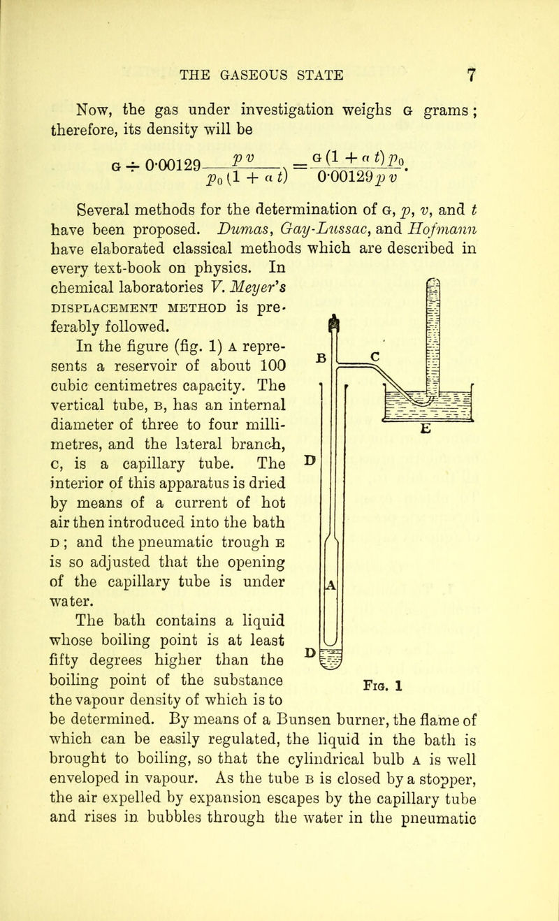 Now, the gas under investigation weighs G grams ; therefore, its density will be G -7- 0-00129 s (1 + a w G (1 -fa t)p0 0'00129pv Several methods for the determination of g, p, v, and t have been proposed. Dumas, Gay-Lussac, and Hofmann have elaborated classical methods which are described in every text-book on physics. In chemical laboratories V. Meyer's displacement method is pre- ferably followed. In the figure (fig. 1) a repre- sents a reservoir of about 100 cubic centimetres capacity. The vertical tube, b, has an internal diameter of three to four milli- metres, and the lateral branch, c, is a capillary tube. The interior of this apparatus is dried by means of a current of hot air then introduced into the bath d ; and the pneumatic trough e is so adjusted that the opening of the capillary tube is under water. The bath contains a liquid whose boiling point is at least fifty degrees higher than the boiling point of the substance the vapour density of which is to be determined. By means of a Bunsen burner, the flame of which can be easily regulated, the liquid in the bath is brought to boiling, so that the cylindrical bulb a is well enveloped in vapour. As the tube b is closed by a stopper, the air expelled by expansion escapes by the capillary tube and rises in bubbles through the water in the pneumatic