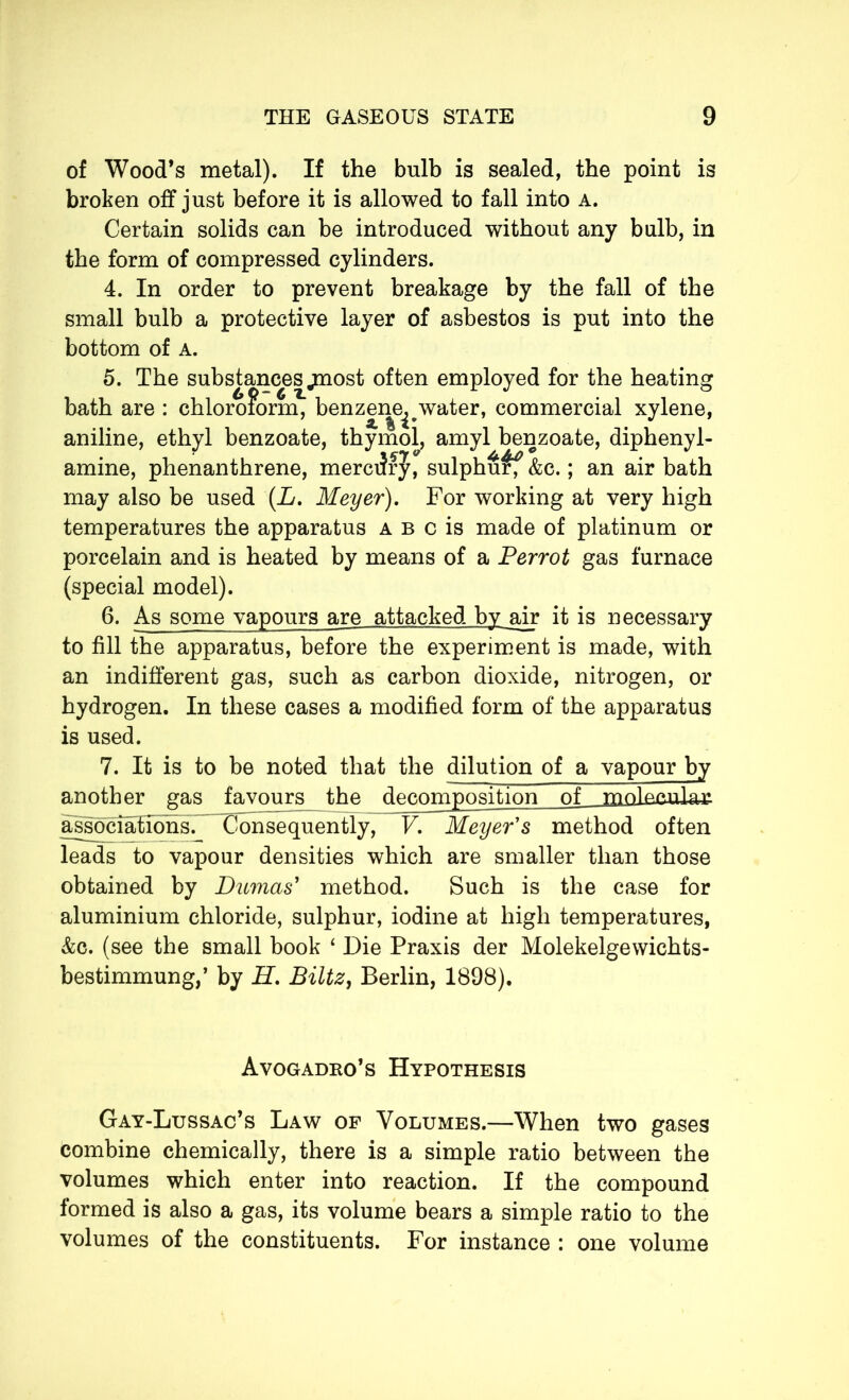 of Wood’s metal). If the bulb is sealed, the point is broken off just before it is allowed to fall into a. Certain solids can be introduced without any bulb, in the form of compressed cylinders. 4. In order to prevent breakage by the fall of the small bulb a protective layer of asbestos is put into the bottom of a. 5. The substances .most often employed for the heating bath are : chloroform^ benzene^water, commercial xylene, aniline, ethyl benzoate, thymol, amyl benzoate, diphenyl- amine, phenanthrene, mercery, sulphu^f &c. ; an air bath may also be used (L. Meyer). For working at very high temperatures the apparatus a b c is made of platinum or porcelain and is heated by means of a Perrot gas furnace (special model). 6. As some vapours are attacked by air it is necessary to fill the apparatus, before the experiment is made, with an indifferent gas, such as carbon dioxide, nitrogen, or hydrogen. In these cases a modified form of the apparatus is used. 7. It is to be noted that the dilution of a vapour by another gas favours the decomposition of pnoW.nla.* associations. Consequently, V. Meyer's method often leads to vapour densities which are smaller than those obtained by Dumas' method. Such is the case for aluminium chloride, sulphur, iodine at high temperatures, &c. (see the small book 4 Die Praxis der Molekelgewichts- bestimmung,’ by H. Biltz, Berlin, 1898). Avogadro’s Hypothesis Gay-Lussac’s Law of Volumes.—When two gases combine chemically, there is a simple ratio between the volumes which enter into reaction. If the compound formed is also a gas, its volume bears a simple ratio to the volumes of the constituents. For instance : one volume