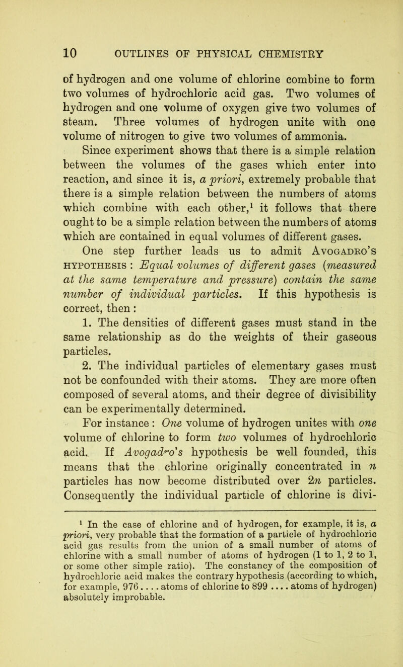 of hydrogen and one volume of chlorine combine to form two volumes of hydrochloric acid gas. Two volumes of hydrogen and one volume of oxygen give two volumes of steam. Three volumes of hydrogen unite with one volume of nitrogen to give two volumes of ammonia. Since experiment shows that there is a simple relation between the volumes of the gases which enter into reaction, and since it is, a priori, extremely probable that there is a simple relation between the numbers of atoms which combine with each other,1 it follows that there ought to be a simple relation between the numbers of atoms which are contained in equal volumes of different gases. One step further leads us to admit Avogadro’s hypothesis : Equal volumes of different gases (measured at the same temperature and pressure) contain the same number of individual particles. If this hypothesis is correct, then : 1. The densities of different gases must stand in the same relationship as do the weights of their gaseous particles. 2. The individual particles of elementary gases must not be confounded with their atoms. They are more often composed of several atoms, and their degree of divisibility can be experimentally determined. For instance : One volume of hydrogen unites with one volume of chlorine to form two volumes of hydrochloric acid. If Avogad^o's hypothesis be well founded, this means that the chlorine originally concentrated in n particles has now become distributed over 2n particles. Consequently the individual particle of chlorine is divi- 1 In the case of chlorine and of hydrogen, for example, it is, a •priori, very probable that the formation of a particle of hydrochloric acid gas results from the union of a small number of atoms of chlorine with a small number of atoms of hydrogen (1 to 1, 2 to 1, or some other simple ratio). The constancy of the composition of hydrochloric acid makes the contrary hypothesis (according to which, for example, 976.... atoms of chlorine to 899 .... atoms of hydrogen) absolutely improbable.