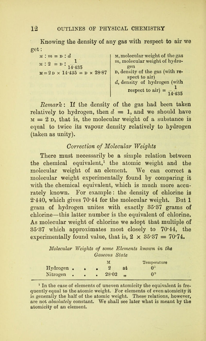 Knowing the density of any gas with respect to air we get: m : m = d : d M M 2=1) 1 14 435 -2d x 14*435 = d 28*87 m, molecular weight of the gas in, molecular weight of hydro- gen d, density of the gas (with re- spect to air) d, density of hydrogen (with respect to air) = — - Remark : If the density of the gas had been taken relatively to hydrogen, then d = 1, and we should have m = 2 d, that is, the molecular weight of a substance is equal to twice its vapour density relatively to hydrogen (taken as unity). Correction of Molecular Weights There must necessarily be a simple relation between the chemical equivalent,1 the atomic weight and the molecular weight of an element. We can correct a molecular weight experimentally found by comparing it with the chemical equivalent, which is much more accu- rately known. For example : the density of chlorine is 2*440, which gives 70*44 for the molecular weight. But 1 gram of hydrogen unites with exactly 85*37 grams of chlorine—this latter number is the equivalent of chlorine. As molecular weight of chlorine we adopt that multiple of 35*37 which approximates most closely to 70*44, the experimentally found value, that is, 2 x 35*37 = 70*74. Molecular Weights of some Elements known in the Gaseous State M Temperature Hydrogen ... 2 at 0° Nitrogen . . • 28*02 „ 0° 1 In the case of elements of uneven atomicity the equivalent is fre- quently equal to the atomic weight. For elements of even atomicity it is generally the half of the atomic weight. These relations, however, are not absolutely constant. We shall see later what is meant by the atomicity of an element.