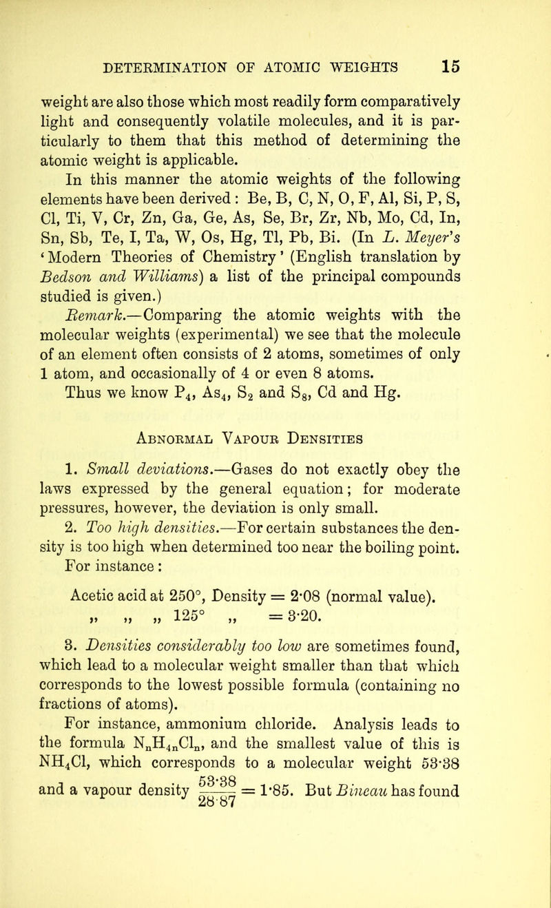 weight are also those which most readily form comparatively light and consequently volatile molecules, and it is par- ticularly to them that this method of determining the atomic weight is applicable. In this manner the atomic weights of the following elements have been derived : Be, B, C, N, O, F, Al, Si, P, S, Cl, Ti, Y, Cr, Zn, Ga, Ge, As, Se, Br, Zr, Nb, Mo, Cd, In, Sn, Sb, Te, I, Ta, W, Os, Hg, Tl, Pb, Bi. (In L. Meyer's ‘ Modern Theories of Chemistry ’ (English translation by Bedson and Williams) a list of the principal compounds studied is given.) Bemark.—Comparing the atomic weights with the molecular weights (experimental) we see that the molecule of an element often consists of 2 atoms, sometimes of only 1 atom, and occasionally of 4 or even 8 atoms. Thus we know P4, As4, S2 and S8, Cd and Hg. Abnormal Vapour Densities 1. Small deviations.—Gases do not exactly obey the laws expressed by the general equation ; for moderate pressures, however, the deviation is only small. 2. Too high densities.—For certain substances the den- sity is too high when determined too near the boiling point. For instance : Acetic acid at 250°, Density = 2*08 (normal value). „ „ „ 125° „ =3*20. 3. Densities considerably too low are sometimes found, which lead to a molecular weight smaller than that which corresponds to the lowest possible formula (containing no fractions of atoms). For instance, ammonium chloride. Analysis leads to the formula NnH4nCln, and the smallest value of this is NH4C1, which corresponds to a molecular weight 53*38 and a vapour density 53*38 28-87 = 1*85. But Bineau has found