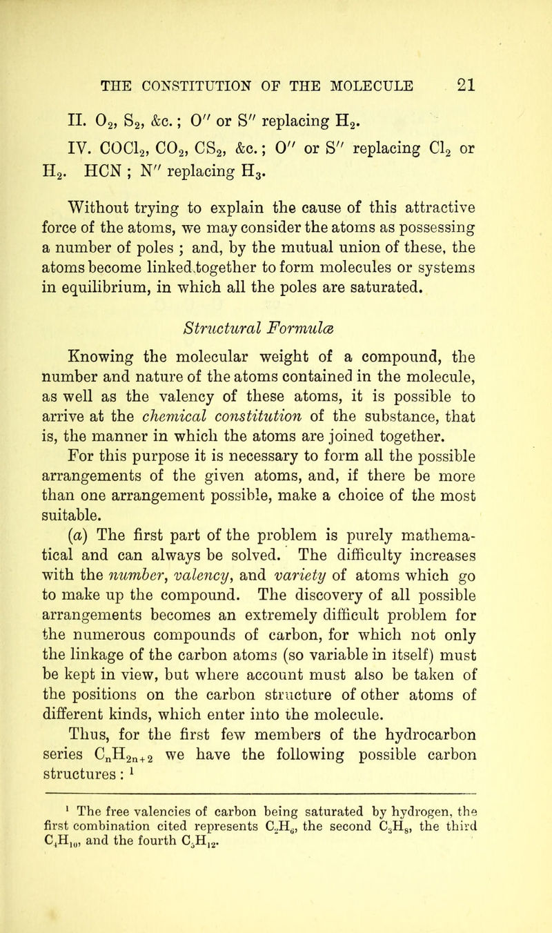 II. 02, S2, &c. ; 0 or S replacing H2. IV. COCl2, C02, CS2, &c. ; 0 or S replacing Cl2 or II2. HCN ; N replacing H3. Without trying to explain the cause of this attractive force of the atoms, we may consider the atoms as possessing a number of poles ; and, by the mutual union of these, the atoms become linkediogether to form molecules or systems in equilibrium, in which all the poles are saturated. Structural Formulez Knowing the molecular weight of a compound, the number and nature of the atoms contained in the molecule, as well as the valency of these atoms, it is possible to arrive at the chemical constitution of the substance, that is, the manner in which the atoms are joined together. For this purpose it is necessary to form all the possible arrangements of the given atoms, and, if there be more than one arrangement possible, make a choice of the most suitable. (a) The first part of the problem is purely mathema- tical and can always be solved. The difficulty increases with the number, valency, and variety of atoms which go to make up the compound. The discovery of all possible arrangements becomes an extremely difficult problem for the numerous compounds of carbon, for which not only the linkage of the carbon atoms (so variable in Itself) must be kept in view, but where account must also be taken of the positions on the carbon structure of other atoms of different kinds, which enter into ihe molecule. Thus, for the first few members of the hydrocarbon series CnH2n+2 we have the following possible carbon structures : 1 1 The free valencies of carbon being saturated by hydrogen, the first combination cited represents C.2Ha, the second C3H8, the third C4H10, and the fourth C5H12.
