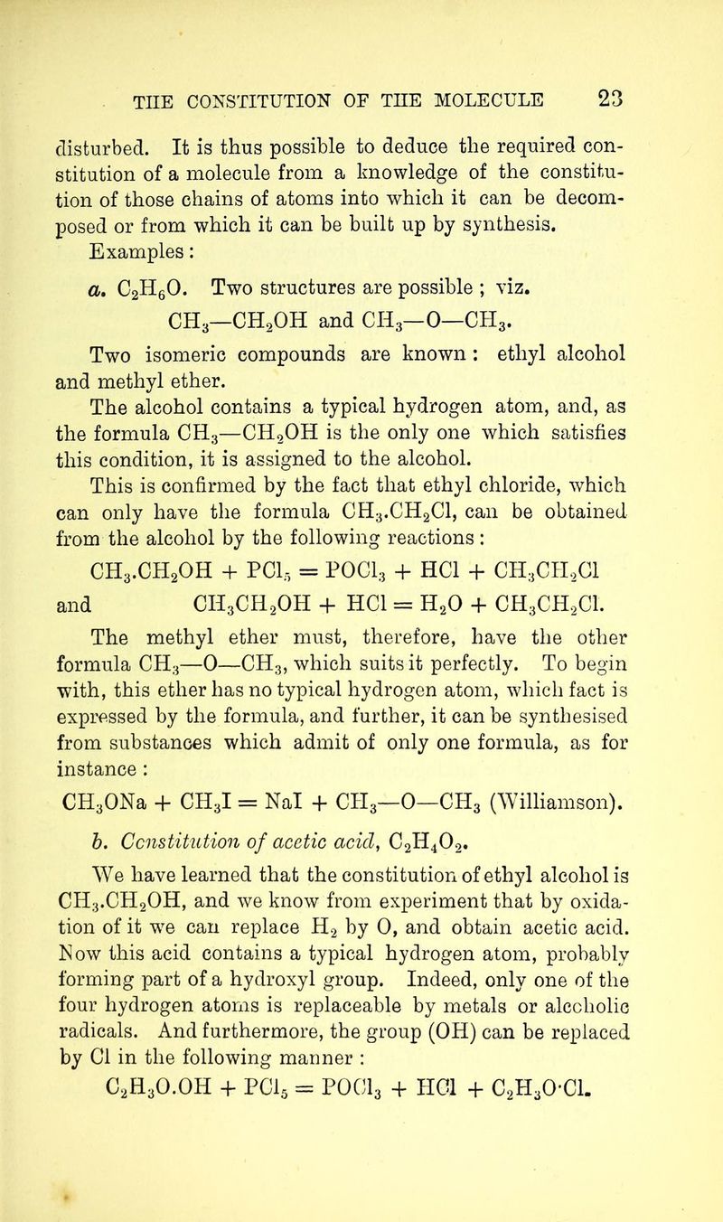 disturbed. It is thus possible to deduce the required con- stitution of a molecule from a knowledge of the constitu- tion of those chains of atoms into which it can be decom- posed or from which it can be built up by synthesis. Examples : a. C2H60. Two structures are possible ; viz. CH3—CH2OH and CHa—0—0Ha. Two isomeric compounds are known : ethyl alcohol and methyl ether. The alcohol contains a typical hydrogen atom, and, as the formula CHa—CH2OH is the only one which satisfies this condition, it is assigned to the alcohol. This is confirmed by the fact that ethyl chloride, which can only have the formula CHa.CH2Cl, can be obtained from the alcohol by the following reactions : CHa.CH2OH + PCI, = P0C13 + HC1 + CH3CH2C1 and CH3CH2OH + HC1 = H20 + CH3CH2C1. The methyl ether must, therefore, have the other formula CHa—0—CHa, which suits it perfectly. To begin with, this ether has no typical hydrogen atom, which fact is expressed by the formula, and further, it can be synthesised from substances which admit of only one formula, as for instance : CHaONa + CHaI = Nal + CHa—0—CHa (Williamson). b. Constitution of acetic acid, C2H402. We have learned that the constitution of ethyl alcohol is CH3.CH2OH, and we know from experiment that by oxida- tion of it wre can replace H2 by 0, and obtain acetic acid. Mow this acid contains a typical hydrogen atom, probably forming part of a hydroxyl group. Indeed, only one of the four hydrogen atoms is replaceable by metals or alcoholic radicals. And furthermore, the group (OH) can be replaced by Cl in the following manner : C2H3O.OH + PC15 = POCI3 + HOI + C2HaO*Cl.