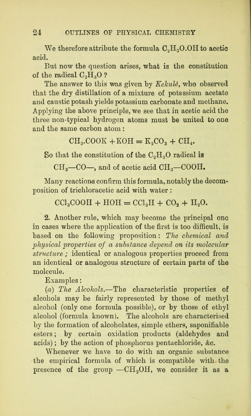 We therefore attribute the formula CvH3O.OHto acetic acid. But now the question arises, what is the constitution of the radical C2H30 ? The answer to this was given by KehuU, who observed that the dry distillation of a mixture of potassium acetate and caustic potash yields potassium carbonate and methane. Applying the above principle, we see that in acetic acid the three non-typical hydrogen atoms must be united to one and the same carbon atom : CH3.COOK +KOH = K2C03 + CH4. So that the constitution of the C2H30 radical is CH3—CO—, and of acetic acid CH3—COOH. Many reactions confirm this formula, notably the decom- position of trichloracetic acid with water : CC13C00H + HOH = CCI3H 4- C02 + H20. 2. Another rule, which may become the principal ono in cases where the application of the first is too difficult, is based on the following proposition : The chemical and physical properties of a substance depend on its molecular structure ; identical or analogous properties proceed from an identical or analogous structure of certain parts of the molecule. Examples : (1a) The Alcohols.—The characteristic properties of alcohols may be fairly represented by those of methyl alcohol (only one formula possible), or by those of ethyl alcohol (formula known). The alcohols are characterised by the formation of alcoholates, simple ethers, saponifiable esters ; by certain oxidation products (aldehydes and acids) ; by the action of phosphorus pentachloride, &c. Whenever we have to do with an organic substance the empirical formula of which is compatible with the presence of the group —CH2OH, we consider it as a