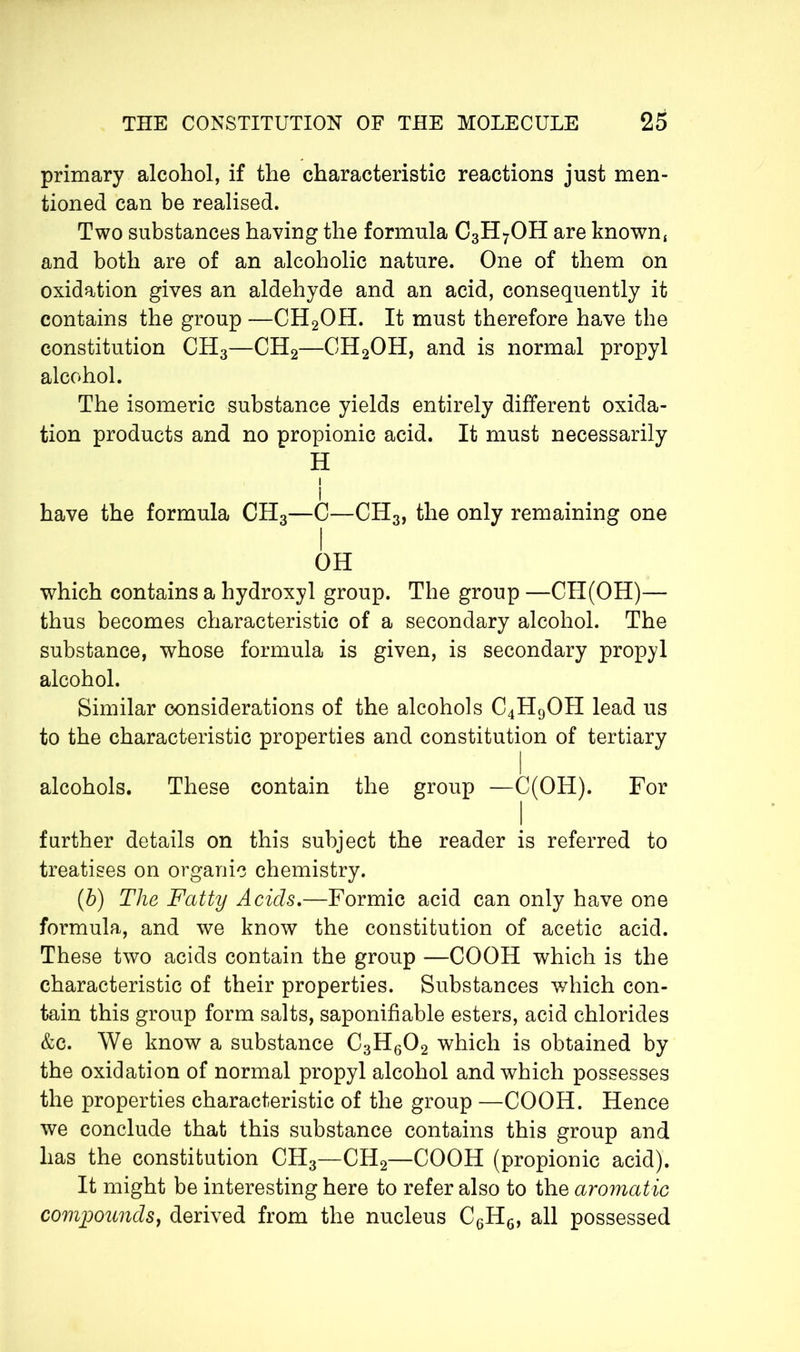 primary alcohol, if the characteristic reactions just men- tioned can be realised. Two substances having the formula C3H7OH are known, and both are of an alcoholic nature. One of them on oxidation gives an aldehyde and an acid, consequently it contains the group —CH2OH. It must therefore have the constitution CH3—CH2—CH2OH, and is normal propyl alcohol. The isomeric substance yields entirely different oxida- tion products and no propionic acid. It must necessarily H i I have the formula CH3—C—CH3, the only remaining one I OH which contains a hydroxyl group. The group —CH(OH)— thus becomes characteristic of a secondary alcohol. The substance, whose formula is given, is secondary propyl alcohol. Similar considerations of the alcohols C4H9OH lead us to the characteristic properties and constitution of tertiary i alcohols. These contain the group —C(OH). For further details on this subject the reader is referred to treatises on organic chemistry. (b) The Fatty Acids.—Formic acid can only have one formula, and we know the constitution of acetic acid. These two acids contain the group —COOH which is the characteristic of their properties. Substances which con- tain this group form salts, saponifiable esters, acid chlorides &c. We know a substance C3H602 which is obtained by the oxidation of normal propyl alcohol and which possesses the properties characteristic of the group —COOH. Hence we conclude that this substance contains this group and has the constitution CH3—CH2—COOH (propionic acid). It might be interesting here to refer also to the aromatic compounds, derived from the nucleus C6H6, all possessed