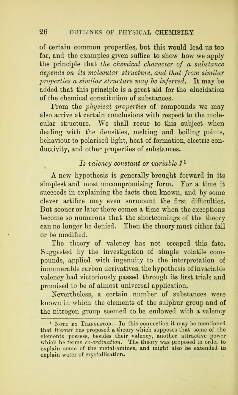 of certain common properties, but this would lead us too far, and the examples given suffice to show how we apply the principle that the chemical character of a substance depends on its molecular structure, and that from similar properties a similar structure may be inferred. It may be added that this principle is a great aid for the elucidation of the chemical constitution of substances. From the physical properties of compounds we may also arrive at certain conclusions with respect to the mole- cular structure. We shall recur to this subject when dealing with the densities, melting and boiling points, behaviour to polarised light, heat of formation, electric con- ductivity, and other properties of substances. Is valency constant or variable ? 1 A new hypothesis is generally brought forward in its simplest and most uncompromising form. For a time it succeeds in explaining the facts then known, and by some clever artifice may even surmount the first difficulties. But sooner or later there comes a time when the exceptions become so numerous that the shortcomings of the theory can no longer be denied. Then the theory must either fall or be modified. The theory of valency has not escaped this fate. Suggested by the investigation of simple volatile com- pounds, applied with ingenuity to the interpretation of innumerable carbon derivatives, the hypothesis of invariable valency had victoriously passed through its first trials and promised to be of almost universal application. Nevertheless, a certain number of substances were known in which the elements of the sulphur group and of the nitrogen group seemed to be endowed with a valency 1 Note by Translator.—In this connection it may be mentioned that Werner has proposed a theory which supposes that some of the elements possess, besides their valency, another attractive power which he terms co-ordination. The theory was proposed in order to explain some of the metal-amines, and might also be extended to explain water of crystallisation.