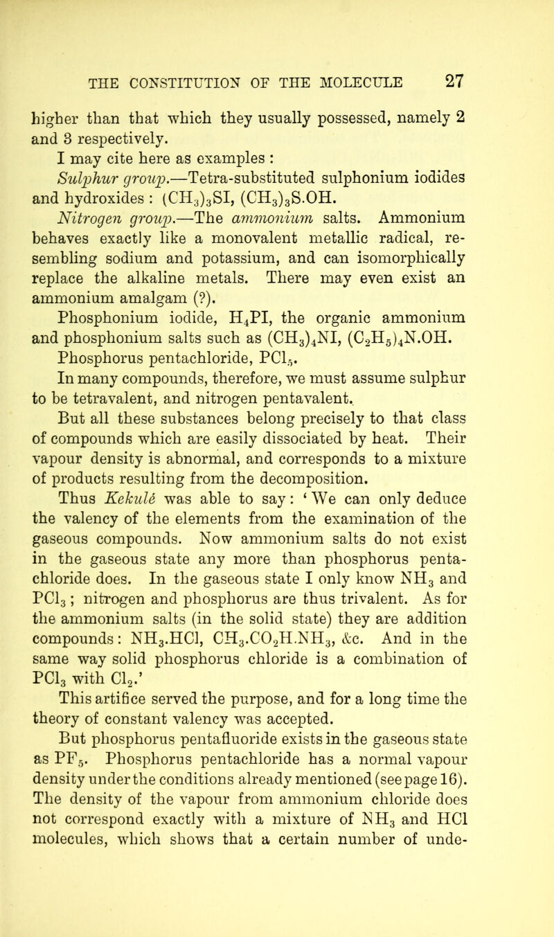 higher than that which they usually possessed, namely 2 and 3 respectively. I may cite here as examples : Sulphur group.—Tetra-substituted sulphonium iodides and hydroxides : (CH3)3SI, (CH3)3S.OH. Nitrogen group.—The ammonium salts. Ammonium behaves exactly like a monovalent metallic radical, re- sembling sodium and potassium, and can isomorphically replace the alkaline metals. There may even exist an ammonium amalgam (?). Phosphonium iodide, H4PI, the organic ammonium and phosphonium salts such as (CH3)4NI, (C2H5)4N.OH. Phosphorus pentachloride, PC15. In many compounds, therefore, we must assume sulphur to be tetravalent, and nitrogen pentavalent. But all these substances belong precisely to that class of compounds which are easily dissociated by heat. Their vapour density is abnormal, and corresponds to a mixture of products resulting from the decomposition. Thus KekuU was able to say : 4 We can only deduce the valency of the elements from the examination of the gaseous compounds. Now ammonium salts do not exist in the gaseous state any more than phosphorus penta- chloride does. In the gaseous state I only know NH3 and PC13 ; nitrogen and phosphorus are thus trivalent. As for the ammonium salts (in the solid state) they are addition compounds : NH3.HC1, CH3.C02H.NH3, &c. And in the same way solid phosphorus chloride is a combination of PC13 with Cl2., This artifice served the purpose, and for a long time the theory of constant valency was accepted. But phosphorus pentafluoride exists in the gaseous state as PF5. Phosphorus pentachloride has a normal vapour density under the conditions already mentioned (seepage 16). The density of the vapour from ammonium chloride does not correspond exactly with a mixture of NH3 and HC1 molecules, which shows that a certain number of unde-
