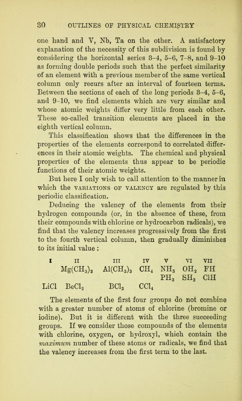 one hand and Y, Nb, Ta on the other. A satisfactory explanation of the necessity of this subdivision is found by considering the horizontal series 8-4, 5-6, 7-8, and 9-10 as forming double periods such that the perfect similarity of an element with a previous member of the same vertical column only recurs after an interval of fourteen terms. Between the sections of each of the long periods 3-4, 5-6, and 9-10, we find elements which are very similar and whose atomic weights differ very little from each other. These so-called transition elements are placed in the eighth vertical column. This classification shows that the differences in the properties of the elements correspond to correlated differ- ences in their atomic weights. The chemical and physical properties of the elements thus appear to be periodic functions of their atomic weights. But here I only wish to call attention to the manner in which the variations of valency are regulated by this periodic classification. Deducing the valency of the elements from their hydrogen compounds (or, in the absence of these, from their compounds with chlorine or hydrocarbon radicals), we find that the valency increases progressively from the first to the fourth vertical column, then gradually diminishes to its initial value : I II hi IV V VI VII Mg(CH3)2 A1(CH3)3 ch4 nh3 oh2 fh LiCl BeCl2 bci3 CC14 ph3 SH2 C1H The elements of the first four groups do not combine with a greater number of atoms of chlorine (bromine or iodine). But it is different with the three succeeding groups. If we consider those compounds of the elements with chlorine, oxygen, or hydroxyl, which contain the maximum number of these atoms or radicals, we find that the valency increases from the first term to the last.