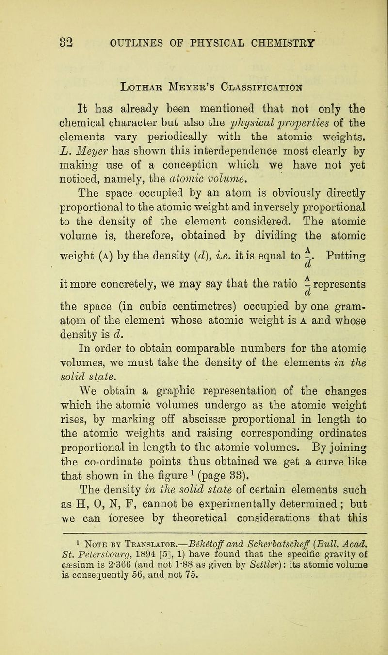 Lothar Meyer’s Classification It has already been mentioned that not only the chemical character but also the physical properties of the elements vary periodically with the atomic weights. L. Meyer has shown this interdependence most clearly by making use of a conception which we have not yet noticed, namely, the atomic volume. The space occupied by an atom is obviously directly proportional to the atomic weight and inversely proportional to the density of the element considered. The atomic volume is, therefore, obtained by dividing the atomic weight (a) by the density (d), i.e. it is equal to Putting a it more concretely, we may say that the ratio ^ represents a the space (in cubic centimetres) occupied by one gram- atom of the element whose atomic weight is a and whose density is d. In order to obtain comparable numbers for the atomic volumes, we must take the density of the elements in the solid state. We obtain a graphic representation of the changes which the atomic volumes undergo as the atomic weight rises, by marking off abscissae proportional in length to the atomic weights and raising corresponding ordinates proportional in length to the atomic volumes. By joining the co-ordinate points thus obtained we get a curve like that shown in the figure 1 (page 38). The density in the solid state of certain elements such as H, O, N, F, cannot be experimentally determined ; but we can foresee by theoretical considerations that this 1 Note by Translator.—Békétoff and Scherbatscheff {Bull. Acad. St. Pétersbourg, 1894 [5], 1) have found that the specific gravity of cæsium is 2*366 (and not 1*88 as given by Settler) : its atomic volume is consequently 56, and not 75.