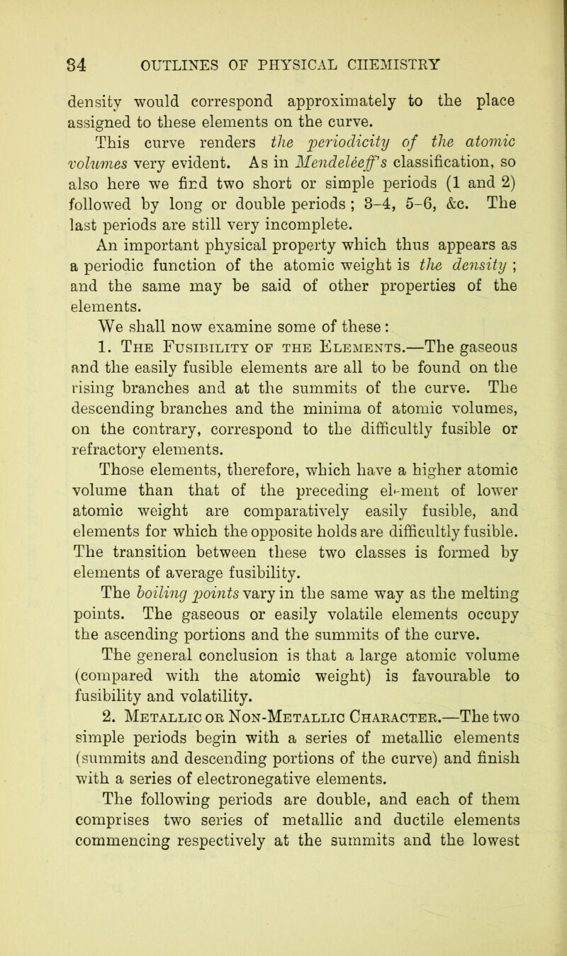 density would correspond approximately to the place assigned to these elements on the curve. This curve renders the periodicity of the atomic volumes very evident. As in MendelèejJ’s classification, so also here we find two short or simple periods (1 and 2) followed by long or double periods ; 3-4, 5-6, &c. The last periods are still very incomplete. An important physical property which thus appears as a periodic function of the atomic weight is the density ; and the same may be said of other properties of the elements. We shall now examine some of these : 1. The Fusibility of the Elements.—The gaseous and the easily fusible elements are all to be found on the rising branches and at the summits of the curve. The descending branches and the minima of atomic volumes, on the contrary, correspond to the difficultly fusible or refractory elements. Those elements, therefore, which have a higher atomic volume than that of the preceding eb ment of lower atomic weight are comparatively easily fusible, and elements for which the opposite holds are difficultly fusible. The transition between these two classes is formed by elements of average fusibility. The boiling points vary in the same way as the melting points. The gaseous or easily volatile elements occupy the ascending portions and the summits of the curve. The general conclusion is that a large atomic volume (compared with the atomic weight) is favourable to fusibility and volatility. 2. Metallic on Non-Metallic Character.—The two simple periods begin with a series of metallic elements (summits and descending portions of the curve) and finish with a series of electronegative elements. The following periods are double, and each of them comprises two series of metallic and ductile elements commencing respectively at the summits and the lowest