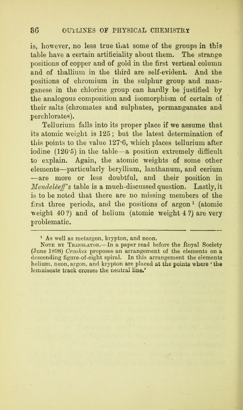 is, however, no less true that some of the groups in this table have a certain artificiality about them. The strange positions of copper and of gold in the first vertical column and of thallium in the third are self-evident. And the positions of chromium in the sulphur group and man- ganese in the chlorine group can hardly be justified by the analogous composition and isomorphism of certain of their salts (chromates and sulphates, permanganates and perchlorates). Tellurium falls into its proper place if we assume that its atomic weight is 125 ; but the latest determination of this points to the value 127*6, which places tellurium after iodine (126'5) in the table—a position extremely difficult to explain. Again, the atomic weights of some other elements—particularly beryllium, lanthanum, and cerium —are more or less doubtful, and their position in Mendeléeff’s table is a much-discussed question. Lastly, it is to be noted that there are no missing members of the first three periods, and the positions of argon 1 (atomic weight 40 ?) and of helium (atomic weight 4 ?) are very problematic. 1 As well as metargon, krypton, and neon. Note by Translator.—In a paper read before the Royal Society (June 1898) Crookes proposes an arrangement of the elements on a descending figure-of-eight spiral. In this arrangement the elements helium, neon, argon, and krypton are placed at the points where ‘ the lemniscate track crosses the neutral line.’