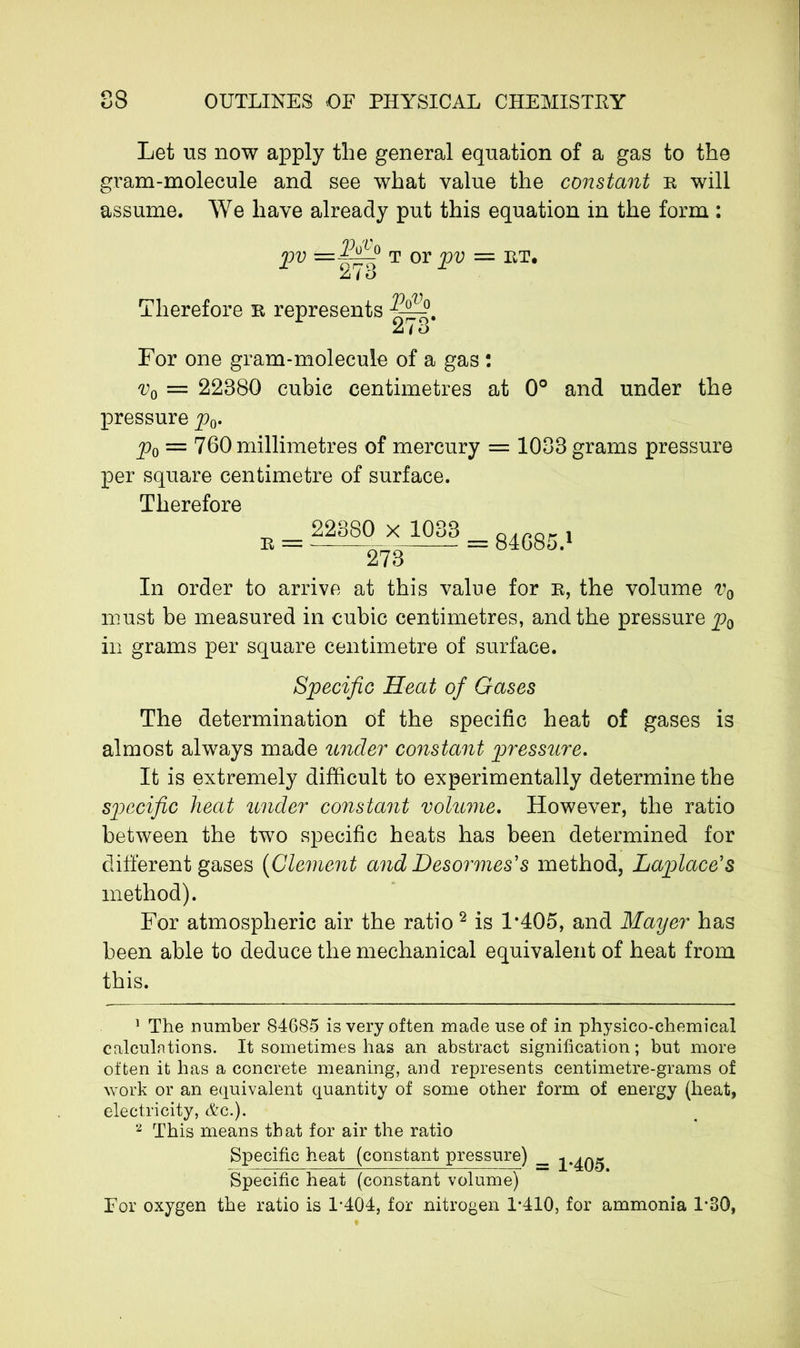 Let us now apply the general equation of a gas to the gram-molecule and see what value the constant r will assume. We have already put this equation in the form : pv =iP4° t or pv = RT. 1 273 r Therefore r represents PqVq 273* For one gram-molecule of a gas : = 22380 cubic centimetres at 0° and under the pressure p0. p0 = 760 millimetres of mercury = 1033 grams pressure per square centimetre of surface. Therefore r = 22380 x 1033 273“ 84685.1 In order to arrive at this value for r, the volume v0 must be measured in cubic centimetres, and the pressure pQ in grams per square centimetre of surface. Specific Heat of Gases The determination of the specific heat of gases is almost always made under constant pressure. It is extremely difficult to experimentally determine the specific heat under constant volume. However, the ratio between the two specific heats has been determined for different gases (Clement and Desormes's method, Laplace's method). For atmospheric air the ratio 2 is 1*405, and Mayer has been able to deduce the mechanical equivalent of heat from this. 1 The number 84685 is very often made use of in physico-chemical calculations. It sometimes has an abstract signification; but more often it has a concrete meaning, and represents centimetre-grams of work or an equivalent quantity of some other form of energy (heat, electricity, &c.). 2 This means that for air the ratio Specific heat (constant pressure) __ 1-405 Specific heat (constant volume) For oxygen the ratio is 1*404, for nitrogen 1*410, for ammonia 1*30,