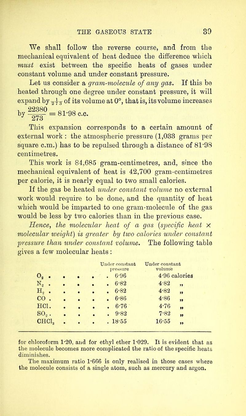 We shall follow the reverse course, and from the mechanical equivalent of heat deduce the difference which must exist between the specific heats of gases under constant volume and under constant pressure. Let us consider a gram-molecule of any gas. If this be heated through one degree under constant pressure, it will expand by of its volume at 0°, that is, its volume increases by 22380 273 = 81-98 c.c. This expansion corresponds to a certain amount of external work : the atmospheric pressure (1,033 grams per square c.m.) has to be repulsed through a distance of 81*98 centimetres. This work is 84,685 gram-centimetres, and, since the mechanical equivalent of heat is 42,700 gram-centimetres per calorie, it is nearly equal to two small calories. If the gas be heated under constant volume no external work would require to be done, and the quantity of heat which would be imparted to one gram-molecule of the gas would be less by two calories than in the previous case. Hence, the molecular heat of a gas (specific heat x molecular zoeight) is greater hy two calories under constant pressure than under constant volume. The following table gives a few molecular heats : 02 . • • • Under constant pressure . 6*96 Under constant volume 4*96 calories n2 . • • • . 6*82 4-82 „ H, . • • • . 6*82 4*82 „ CO . • • • . 6*86 4*86 „ HC1. • t • . 6*76 4*76 „ S02. • • • . 9*82 7-82 „ CHC13 • • • . 18-55 16*55 „ for chloroform 1-20, and for ethyl ether 1*029. It is evident that as the molecule becomes more complicated the ratio of the specific heats diminishes. The maximum ratio 1*666 is only realised in those cases where the molecule consists of a single atom, such as mercury and argon.