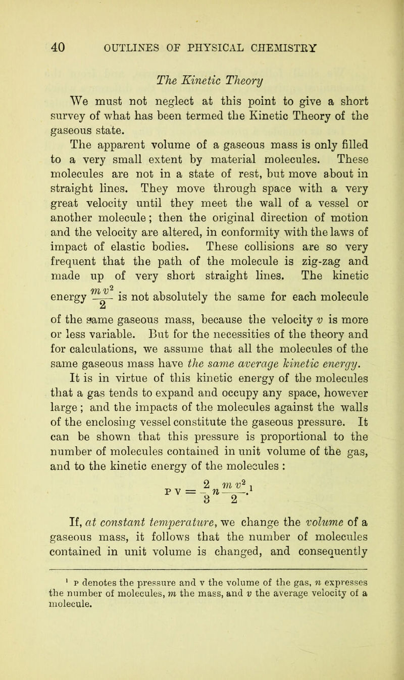 The Kinetic Theory We must not neglect at this point to give a short survey of what has been termed the Kinetic Theory of the gaseous state. The apparent volume of a gaseous mass is only filled to a very small extent by material molecules. These molecules are not in a state of rest, but move about in straight lines. They move through space with a very great velocity until they meet the wall of a vessel or another molecule ; then the original direction of motion and the velocity are altered, in conformity with the laws of impact of elastic bodies. These collisions are so very frequent that the path of the molecule is zig-zag and made up of very short straight lines. The kinetic m v^ energy is not absolutely the same for each molecule of the same gaseous mass, because the velocity v is more or less variable. But for the necessities of the theory and for calculations, we assume that all the molecules of the same gaseous mass have the same average kinetic energy. It is in virtue of this kinetic energy of the molecules that a gas tends to expand and occupy any space, however large ; and the impacts of the molecules against the walls of the enclosing vessel constitute the gaseous pressure. It can be shown that this pressure is proportional to the number of molecules contained in unit volume of the gas, and to the kinetic energy of the molecules : pv= n 8 m v2 j If, at constant temperature, we change the volume of a gaseous mass, it follows that the number of molecules contained in unit volume is changed, and consequently 1 p denotes the pressure and v the volume of the gas, n expresses the number of molecules, m the mass, and v the average velocity of a molecule.
