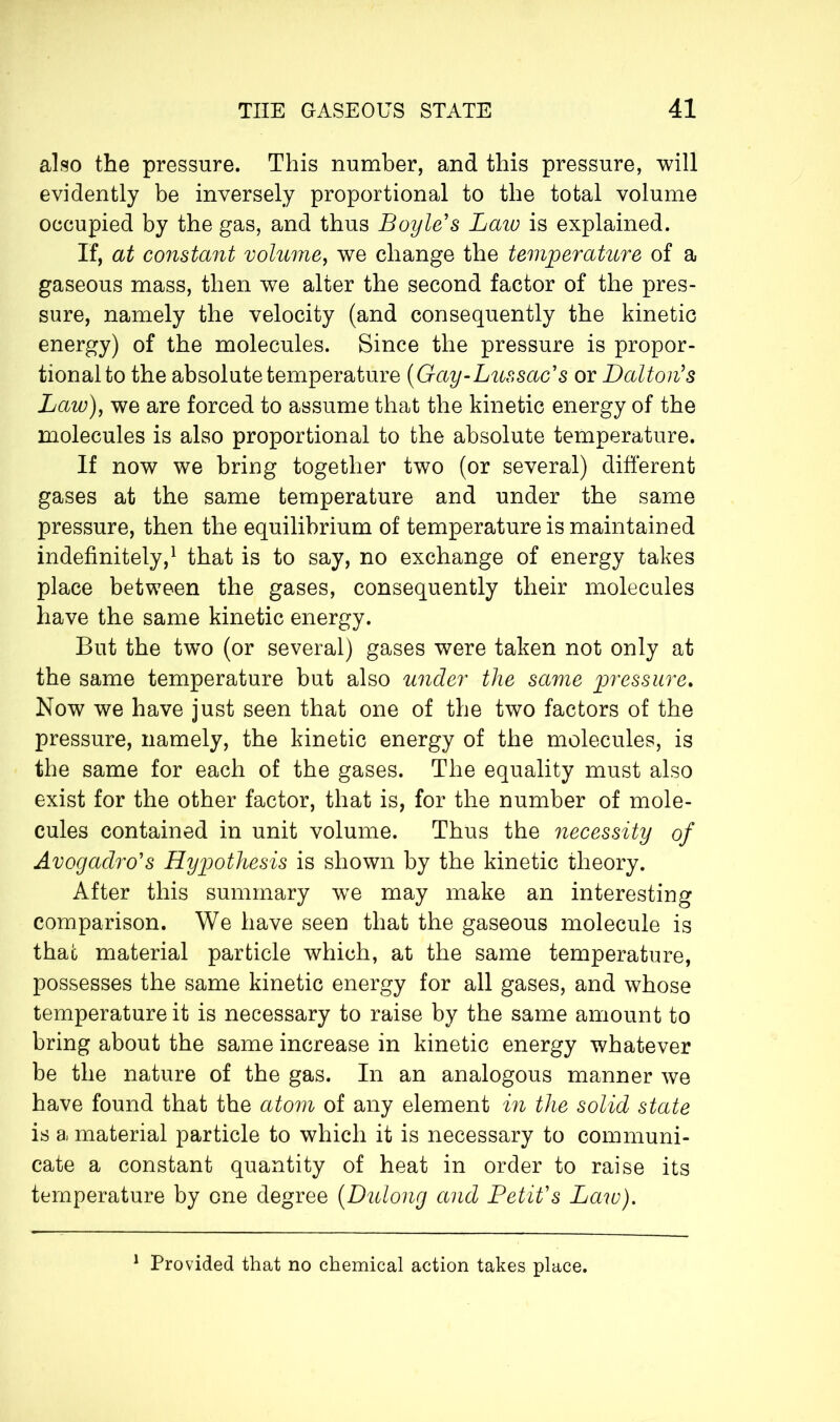 also the pressure. This number, and this pressure, will evidently be inversely proportional to the total volume occupied by the gas, and thus Boyle's Law is explained. If, at constant volume, we change the temperature of a gaseous mass, then we alter the second factor of the pres- sure, namely the velocity (and consequently the kinetic energy) of the molecules. Since the pressure is propor- tional to the absolute temperature (Gay-Lussac's or Dalton's Law), we are forced to assume that the kinetic energy of the molecules is also proportional to the absolute temperature. If now we bring together two (or several) different gases at the same temperature and under the same pressure, then the equilibrium of temperature is maintained indefinitely,1 that is to say, no exchange of energy takes place between the gases, consequently their molecules have the same kinetic energy. But the two (or several) gases were taken not only at the same temperature but also under the same pressure. Now we have just seen that one of the two factors of the pressure, namely, the kinetic energy of the molecules, is the same for each of the gases. The equality must also exist for the other factor, that is, for the number of mole- cules contained in unit volume. Thus the necessity of Avogadro's Hypothesis is shown by the kinetic theory. After this summary wTe may make an interesting comparison. We have seen that the gaseous molecule is that material particle which, at the same temperature, possesses the same kinetic energy for all gases, and whose temperature it is necessary to raise by the same amount to bring about the same increase in kinetic energy whatever be the nature of the gas. In an analogous manner we have found that the atom of any element in the solid state is a material particle to which it is necessary to communi- cate a constant quantity of heat in order to raise its temperature by one degree (Dulong and Petit's Law). 1 Provided that no chemical action takes place.