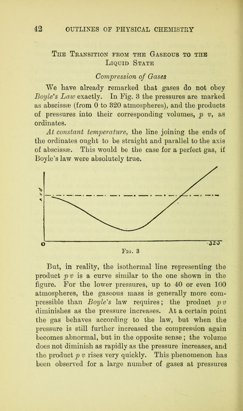 The Teansition feom the Gaseous to the Liquid State Compression of Gases We have already remarked that gases do not obey Boyle's Laic exactly. In Fig. 8 the pressures are marked as abscissae (from 0 to 820 atmospheres), and the products of pressures into their corresponding volumes, p v, as ordinates. At constant temperature, the line joining the ends of the ordinates ought to be straight and parallel to the axis of abscissae. This would be the case for a perfect gas, if Boyle’s law were absolutely true. But, in reality, the isothermal line representing the product pv is a curve similar to the one shown in the figure. For the lower pressures, up to 40 or even 100 atmospheres, the gaseous mass is generally more com- pressible than Boyle's law requires; the product pv diminishes as the pressure increases. At a certain point the gas behaves according to the law, but when the pressure is still further increased the compression again becomes abnormal, but in the opposite sense ; the volume does not diminish as rapidly as the pressure increases, and the product p v rises very quickly. This phenomenon has been observed for a large number of gases at pressures