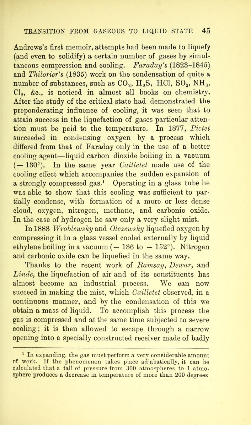 Andrews’s first memoir, attempts had been made to liquefy (and even to solidify) a certain number of gases by simul- taneous compression and cooling. Faraday's (1828-1845) and Thilorier's (1835) work on the condensation of quite a number of substances, such as C02, H2S, HC1, S02, NH3j Cl2, &c., is noticed in almost all books on chemistry. After the study of the critical state had demonstrated the preponderating influence of cooling, it was seen that to attain success in the liquefaction of gases particular atten- tion must be paid to the temperature. In 1877, Pictet succeeded in condensing oxygen by a process which differed from that of Faraday only in the use of a better cooling agent—liquid carbon dioxide boiling in a vacuum (— 130°). In the same year Cailletet made use of the cooling effect which accompanies the sudden expansion of a strongly compressed gas.1 Operating in a glass tube he was able to show that this cooling was sufficient to par- tially condense, with formation of a more or less dense cloud, oxygen, nitrogen, methane, and carbonic oxide. In the case of hydrogen he saw only a very slight mist. In 1883 Wroblewsky and Olczeiosky liquefied oxygen by compressing it in a glass vessel cooled externally by liquid ethylene boiling in a vacuum (— 136 to — 152°). Nitrogen and carbonic oxide can be liquefied in the same way. Thanks to the recent work of Bamsay, Deivar, and Linde, the liquefaction of air and of its constituents has almost become an industrial process. We can now succeed in making the mist, which Cailletet observed, in a continuous manner, and by the condensation of this we obtain a mass of liquid. To accomplish this process the gas is compressed and at the same time subjected to severe cooling ; it is then allowed to escape through a narrow opening into a specially constructed receiver made of badly 1 In expanding, the gas must perform a very considerable amount of work. If the phenomenon takes place adiabatically, it can be calculated that a fall of pressure from 300 atmospheres to 1 atmo- sphere produces a decrease in temperature of more than 200 degrees