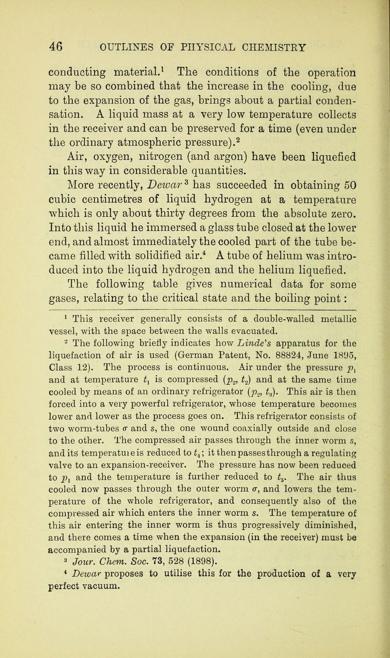 conducting material.1 The conditions of the operation may be so combined that the increase in the cooling, due to the expansion of the gas, brings about a partial conden- sation. A liquid mass at a very low temperature collects in the receiver and can be preserved for a time (even under the ordinary atmospheric pressure).2 Air, oxygen, nitrogen (and argon) have been liquefied in this way in considerable quantities. More recently, Dewar3 has succeeded in obtaining 50 cubic centimetres of liquid hydrogen at a temperature which is only about thirty degrees from the absolute zero. Into this liquid he immersed a glass tube closed at the lower end, and almost immediately the cooled part of the tube be- came filled with solidified air.4 A tube of helium was intro- duced into the liquid hydrogen and the helium liquefied. The following table gives numerical data for some gases, relating to the critical state and the boiling point : 1 This receiver generally consists of a double-walled metallic vessel, with the space between the walls evacuated. - The following briefly indicates how Linde's apparatus for the liquefaction of air is used (German Patent, No. 88824, June 1895, Class 12). The process is continuous. Air under the pressure px and at temperature tx is compressed (p2, t2) and at the same time cooled by means of an ordinary refrigerator (p2, t:i). This air is then forced into a very powerful refrigerator, whose temperature becomes lower and lower as the process goes on. This refrigerator consists of two worm-tubes o- and s, the one wound coaxially outside and close to the other. The compressed air passes through the inner worm s, and its' temperatuieis reduced to tA; it then passes through a regulating valve to an expansion-receiver. The pressure has now been reduced to Pi and the temperature is further reduced to t5. The air thus cooled now passes through the outer worm a, and lowers the tem- perature of the whole refrigerator, and consequently also of the compressed air which enters the inner worm s. The temperature of this air entering the inner worm is thus progressively diminished, and there comes a time when the expansion (in the receiver) must be accompanied by a partial liquefaction. 3 Jour. Chem. Soc. 73, 528 (1898). 4 Dewar proposes to utilise this for the production of a very perfect vacuum.