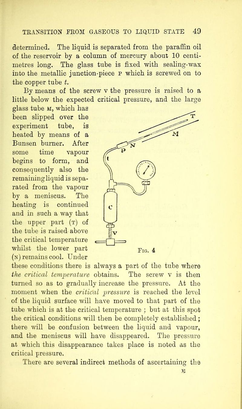determined. The liquid is separated from the paraffin oil of the reservoir by a column of mercury about 10 centi- metres long. The glass tube is fixed with sealing-wax into the metallic junction-piece p which is screwed on to the copper tube t. By means of the screw v the pressure is raised to a little below the expected critical pressure, and the large glass tube m, which has been slipped over the experiment tube, is heated by means of a Bunsen burner. After some time vapour begins to form, and consequently also the remaining liquid is sepa- rated from the vapour by a meniscus. The heating is continued and in such a way that the upper part (t) of the tube is raised above the critical temperature whilst the lower part (n) remains cool. Under these conditions there is always a part of the tube where the critical temperature obtains. The screw v is then turned so as to gradually increase the pressure. At the moment when the critical pressure is reached the level of the liquid surface will have moved to that part of the tube which is at the critical temperature ; but at this spot the critical conditions will then be completely established ; there will be confusion between the liquid and vapour, and the meniscus will have disappeared. The pressure at which this disappearance takes place is noted as the critical pressure. There are several indirect methods of ascertaining the