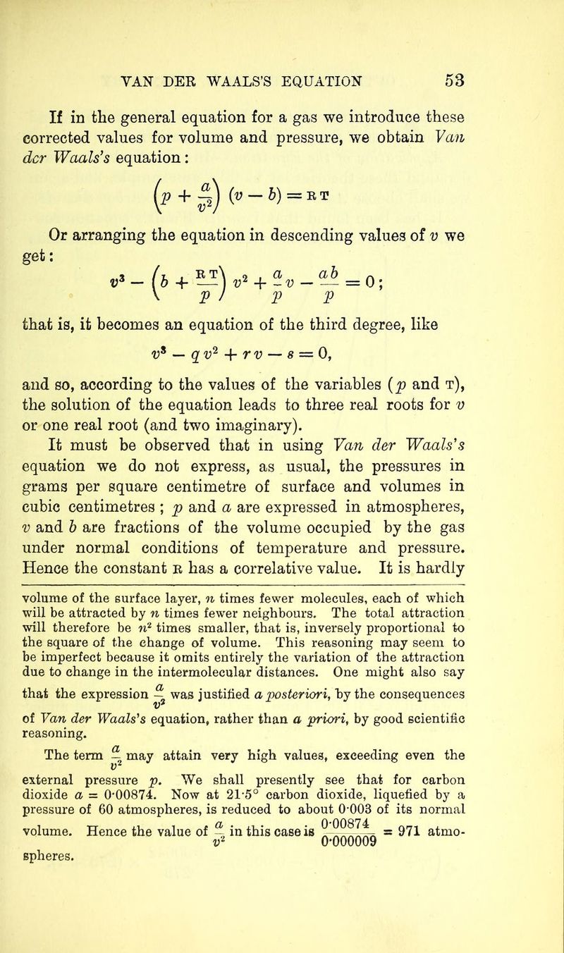 If in the general equation for a gas we introduce these corrected values for volume and pressure, we obtain Van der Waals’s equation : (p + §) (»-&)=»* Or arranging the equation in descending values of v we get: » /t , R t\ o . a, a b v3 — ( b -f — ) v2 + - v — — = 0; \ pi V V that is, it becomes an equation of the third degree, like v* — qv2-\-rv-~s = 0, and so, according to the values of the variables (p and t), the solution of the equation leads to three real roots for v or one real root (and two imaginary). It must be observed that in using Van der Waals's equation we do not express, as usual, the pressures in grams per square centimetre of surface and volumes in cubic centimetres ; p and a are expressed in atmospheres, v and b are fractions of the volume occupied by the gas under normal conditions of temperature and pressure. Hence the constant r has a correlative value. It is hardly volume of the surface layer, n times fewer molecules, each of which will be attracted by n times fewer neighbours. The total attraction will therefore be n2 times smaller, that is, inversely proportional to the square of the change of volume. This reasoning may seem to be imperfect because it omits entirely the variation of the attraction due to change in the intermolecular distances. One might also say that the expression — was justified a posteriori, by the consequences of Van der Waals's equation, rather than a priori, by good scientific reasoning. The term may attain very high values, exceeding even the external pressure p. We shall presently see that for carbon dioxide a = 0*00874. Now at 21*5° carbon dioxide, liquefied by a pressure of 60 atmospheres, is reduced to about 0*003 of its normal volume. Hence the value of a in this case is = 971 atmo- vl 0*000009 spheres.