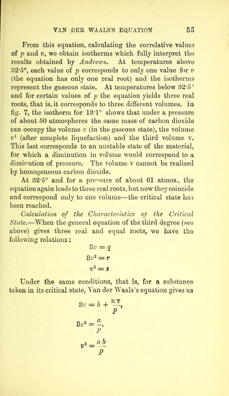 From this equation, calculating the correlative values of p and v, we obtain isotherms which fully interpret the results obtained by Andrews. At temperatures above 32*5°, each value of p corresponds to only one value for v (the equation has only one real root) and the isotherms represent the gaseous state. At temperatures below 32*53 and for certain values of p the equation yields three real roots, that is, it corresponds to three different volumes. In fig. 7, the isotherm for 13*1° shows that under a pressure of about 50 atmospheres the same mass of carbon dioxide can occupy the volume v (in the gaseous state), the volume vl (after complete liquefaction) and the third volume v. This last corresponds to an unstable state of the material, for which a diminution in volume would correspond to a diminution of pressure. The volume v cannot be realised by homogeneous carbon dioxide. At 32*5° and for a pressure of about 61 atmos., the equation again leads to three real roots, but now they coincide and correspond only to one volume—the critical state has been reached. Calculation of the Characteristics of the Critical State.—When the general equation of the third degree (see above) gives three real and equal roots, we have the following relations : 8 v = q 3v2 = r v° — s Under the same conditions, that is, for a substance taken in its critical state, Van der Waals’s equation gives us 3v = b + St>2 = -, E T t?3 = V a b V