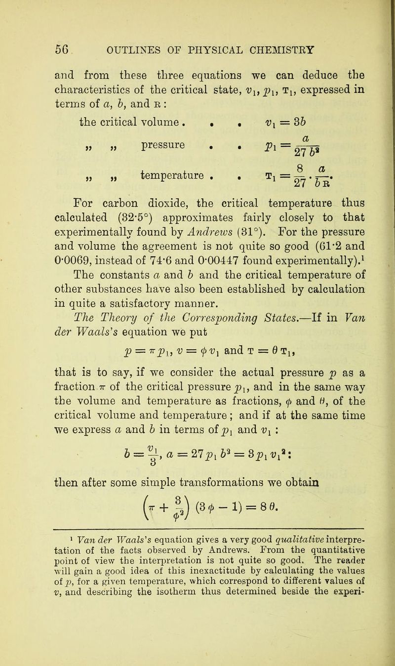 and from these three equations we can deduce the characteristics of the critical state, vupu t1? expressed in terms of a, 5, and n : the critical volume. • • vx = 3b „ „ pressure . . px = ^5 „ „ temperature . . Tx = For carbon dioxide, the critical temperature thus calculated (82*5°) approximates fairly closely to that experimentally found by Andrews (81°). For the pressure and volume the agreement is not quite so good (61*2 and 0*0069, instead of 74*6 and 0*00447 found experimentally).1 The constants a and b and the critical temperature of other substances have also been established by calculation in quite a satisfactory manner. The Theory of the Corresponding States.—If in Van der Waals's equation we put p = 7rpu v = (f)V] and t = 6 tx, that is to say, if we consider the actual pressure p as a fraction tt of the critical pressure^, and in the same way the volume and temperature as fractions, </> and 0, of the critical volume and temperature ; and if at the same time we express a and b in terms of px and vx : b = a = 27 b3 = 8pxvx2: o then after some simple transformations we obtain (*■ + (3 <p - 1) = 8 d. 1 Van der Waals's equation gives a very good qualitative interpre- tation of the facts observed by Andrews. From the quantitative point of view the interpretation is not quite so good. The reader will gain a good idea of this inexactitude by calculating the values of p, for a given temperature, which correspond to different values of v, and describing the isotherm thus determined beside the experi-