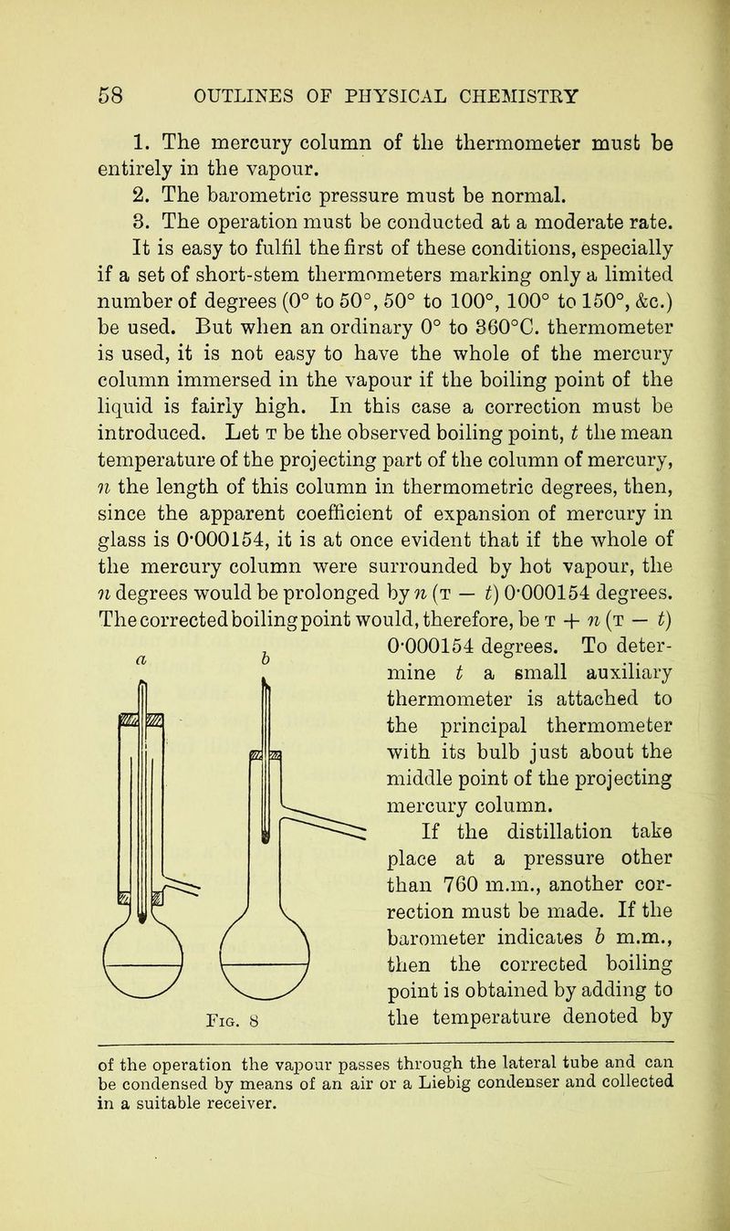 1. The mercury column of the thermometer must be entirely in the vapour. 2. The barometric pressure must be normal. 8. The operation must be conducted at a moderate rate. It is easy to fulfil the first of these conditions, especially if a set of short-stem thermometers marking only a limited number of degrees (0° to 50°, 50° to 100°, 100° to 150°, &c.) be used. But when an ordinary 0° to 860°C. thermometer is used, it is not easy to have the whole of the mercury column immersed in the vapour if the boiling point of the liquid is fairly high. In this case a correction must be introduced. Let t be the observed boiling point, t the mean temperature of the projecting part of the column of mercury, n the length of this column in thermometric degrees, then, since the apparent coefficient of expansion of mercury in glass is 0*000154, it is at once evident that if the whole of the mercury column were surrounded by hot vapour, the n degrees would be prolonged by n (t — t) 0*000154 degrees. The corrected boiling point would, therefore, be t + n (t — t) 0*000154 degrees. To deter- mine t a small auxiliary thermometer is attached to the principal thermometer with its bulb just about the middle point of the projecting mercury column. If the distillation take place at a pressure other than 760 m.m., another cor- rection must be made. If the barometer indicates b m.m., then the corrected boiling point is obtained by adding to the temperature denoted by of the operation the vapour passes through the lateral tube and can be condensed by means of an air or a Liebig condenser and collected in a suitable receiver.