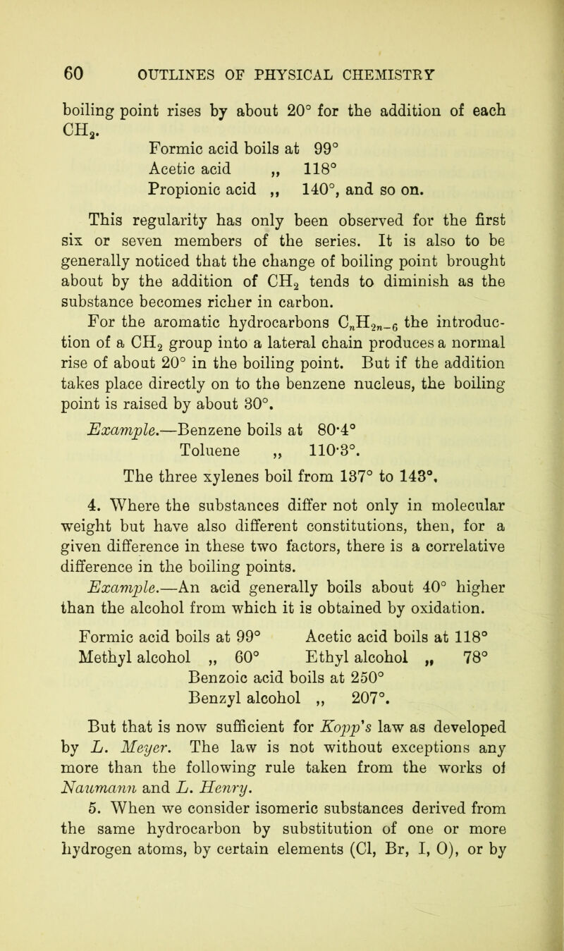 boiling point rises by about 20° for the addition of each CH2. Formic acid boils at 99° Acetic acid „ 118° Propionic acid ,, 140°, and so on. This regularity has only been observed for the first six or seven members of the series. It is also to be generally noticed that the change of boiling point brought about by the addition of CH2 tends to diminish as the substance becomes richer in carbon. For the aromatic hydrocarbons CnH2n_6 the introduc- tion of a CH2 group into a lateral chain produces a normal rise of about 20° in the boiling point. But if the addition takes place directly on to the benzene nucleus, the boiling- point is raised by about 30°. Example.—Benzene boils at 80*4° Toluene ,, 110*3°. The three xylenes boil from 137° to 143°, 4. Where the substances differ not only in molecular weight but have also different constitutions, then, for a given difference in these two factors, there is a correlative difference in the boiling points. Example.—An acid generally boils about 40° higher than the alcohol from which it is obtained by oxidation. Formic acid boils at 99° Acetic acid boils at 118° Methyl alcohol „ 60° Ethyl alcohol „ 78° Benzoic acid boils at 250° Benzyl alcohol ,, 207°. But that is now sufficient for Kopp's law as developed by L. Meyer. The law is not without exceptions any more than the following rule taken from the works ol Naumann and A. Henry. 5. When we consider isomeric substances derived from the same hydrocarbon by substitution of one or more hydrogen atoms, by certain elements (Cl, Br, I, 0), or by